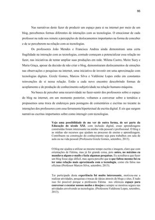 86
Nas narrativas deste fazer de produzir um espaço para si na internet por meio de um
blog, percebemos formas diferentes de interações com as tecnologias. O emocionar de cada
professor na rede nos remete a percepções de deslocamentos importantes na forma de conceber
e de se perceberem na relação com as tecnologias.
Os professores João Mendes e Francisca Andrea ainda demonstram uma certa
fragilidade na interação com as tecnologias, contudo começam a potencializar essa relação no
fazer, nas iniciativas de tentar ampliar suas produções em rede. Milena Castro, Meire Suzy e
Maria Graça, apesar da decisão de não criar o blog, demonstraram deslocamentos de emoções
nas observações e pesquisas na internet, uma iniciativa de investir em uma aproximação com
tecnologias digitais. Gizele Gomes, Marcos Silva e Valdirene Lopes estão em constantes
reinvenções de si nessa relação. Estão a cada novo encontro descobrindo formas de
acoplamento e de produção de conhecimento-subjetividade na relação humano-máquina.
Na busca de perceber uma recursividade no fazer-sentir dos professores sobre o espaço
do blog na internet, em um momento posterior, voltamos a conversar sobre a temática e
propusemos uma troca de endereços para postagens de comentários e escritas no tocante às
interações dos professores com essa ferramenta hipertextual de escrita digital. E eis que surgem
narrativas escritas importantes sobre como interagir com tecnologias.
Vejo uma possibilidade de me ver de outra forma, de ser parte da
Educação do século XXI, com inclusão digital, essas aprendizagens
construídas foram interessante na minha vida pessoal e profissional. O blog e
as mídias são recursos que ajudam no processo de ensino e aprendizagem.
Contribuem na construção do conhecimento seja para trabalhos em sala de
aula ou na vida pessoal (Professora Gizele Gomes, setembro, 2013).
O blog me ajudou a utilizar ao mesmo tempo escrita e imagem, claro que com
orientações de Fátima, mas já foi grande coisa, pois antes, no máximo eu
mandava alguns e-mails e fazia algumas pesquisas. Eu acreditava que fazer
um blog fosse algo difícil, mas agora percebo que o que faltou mesmo foi eu
ter uma relação mais aproximada com a tecnologia, como ela falou nas
oficinas (Professor Marcos Silva, setembro, 2013).
Ter participado desta experiência foi muito interessante, motivou-me a
realizar atividades, pesquisas e trocas de ideias através de blogs e sites. E tudo
isso foi possível porque a professora Fátima nos ofereceu espaço para
conversar e escutar nossos medos e desejos e sempre se mostrou segura nas
atividades envolvendo as tecnologias. (Professora Valdirene Lopes, setembro,
2013).
 