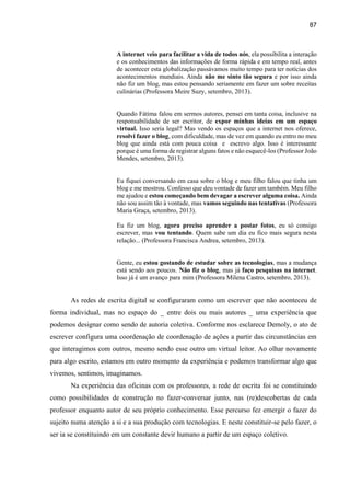 87
A internet veio para facilitar a vida de todos nós, ela possibilita a interação
e os conhecimentos das informações de forma rápida e em tempo real, antes
de acontecer esta globalização passávamos muito tempo para ter notícias dos
acontecimentos mundiais. Ainda não me sinto tão segura e por isso ainda
não fiz um blog, mas estou pensando seriamente em fazer um sobre receitas
culinárias (Professora Meire Suzy, setembro, 2013).
Quando Fátima falou em sermos autores, pensei em tanta coisa, inclusive na
responsabilidade de ser escritor, de expor minhas ideias em um espaço
virtual. Isso seria legal? Mas vendo os espaços que a internet nos oferece,
resolvi fazer o blog, com dificuldade, mas de vez em quando eu entro no meu
blog que ainda está com pouca coisa e escrevo algo. Isso é interessante
porque é uma forma de registrar alguns fatos e não esquecê-los (Professor João
Mendes, setembro, 2013).
Eu fiquei conversando em casa sobre o blog e meu filho falou que tinha um
blog e me mostrou. Confesso que deu vontade de fazer um também. Meu filho
me ajudou e estou começando bem devagar a escrever alguma coisa. Ainda
não sou assim tão à vontade, mas vamos seguindo nas tentativas (Professora
Maria Graça, setembro, 2013).
Eu fiz um blog, agora preciso aprender a postar fotos, eu só consigo
escrever, mas vou tentando. Quem sabe um dia eu fico mais segura nesta
relação... (Professora Francisca Andrea, setembro, 2013).
Gente, eu estou gostando de estudar sobre as tecnologias, mas a mudança
está sendo aos poucos. Não fiz o blog, mas já faço pesquisas na internet.
Isso já é um avanço para mim (Professora Milena Castro, setembro, 2013).
As redes de escrita digital se configuraram como um escrever que não aconteceu de
forma individual, mas no espaço do _ entre dois ou mais autores _ uma experiência que
podemos designar como sendo de autoria coletiva. Conforme nos esclarece Demoly, o ato de
escrever configura uma coordenação de coordenação de ações a partir das circunstâncias em
que interagimos com outros, mesmo sendo esse outro um virtual leitor. Ao olhar novamente
para algo escrito, estamos em outro momento da experiência e podemos transformar algo que
vivemos, sentimos, imaginamos.
Na experiência das oficinas com os professores, a rede de escrita foi se constituindo
como possibilidades de construção no fazer-conversar junto, nas (re)descobertas de cada
professor enquanto autor de seu próprio conhecimento. Esse percurso fez emergir o fazer do
sujeito numa atenção a si e a sua produção com tecnologias. E neste constituir-se pelo fazer, o
ser ia se constituindo em um constante devir humano a partir de um espaço coletivo.
 