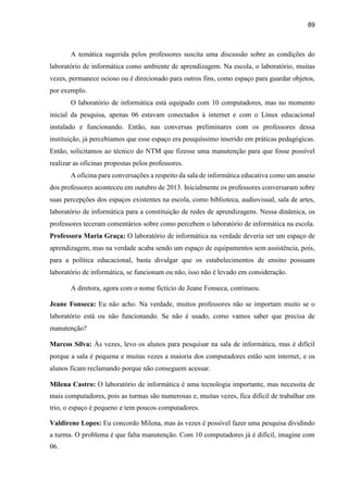 89
A temática sugerida pelos professores suscita uma discussão sobre as condições do
laboratório de informática como ambiente de aprendizagem. Na escola, o laboratório, muitas
vezes, permanece ocioso ou é direcionado para outros fins, como espaço para guardar objetos,
por exemplo.
O laboratório de informática está equipado com 10 computadores, mas no momento
inicial da pesquisa, apenas 06 estavam conectados à internet e com o Linux educacional
instalado e funcionando. Então, nas conversas preliminares com os professores dessa
instituição, já percebíamos que esse espaço era pouquíssimo inserido em práticas pedagógicas.
Então, solicitamos ao técnico do NTM que fizesse uma manutenção para que fosse possível
realizar as oficinas propostas pelos professores.
A oficina para conversações a respeito da sala de informática educativa como um anseio
dos professores aconteceu em outubro de 2013. Inicialmente os professores conversaram sobre
suas percepções dos espaços existentes na escola, como biblioteca, audiovisual, sala de artes,
laboratório de informática para a constituição de redes de aprendizagens. Nessa dinâmica, os
professores teceram comentários sobre como percebem o laboratório de informática na escola.
Professora Maria Graça: O laboratório de informática na verdade deveria ser um espaço de
aprendizagem, mas na verdade acaba sendo um espaço de equipamentos sem assistência, pois,
para a política educacional, basta divulgar que os estabelecimentos de ensino possuam
laboratório de informática, se funcionam ou não, isso não é levado em consideração.
A diretora, agora com o nome fictício de Jeane Fonseca, continuou.
Jeane Fonseca: Eu não acho. Na verdade, muitos professores não se importam muito se o
laboratório está ou não funcionando. Se não é usado, como vamos saber que precisa de
manutenção?
Marcos Silva: Às vezes, levo os alunos para pesquisar na sala de informática, mas é difícil
porque a sala é pequena e muitas vezes a maioria dos computadores estão sem internet, e os
alunos ficam reclamando porque não conseguem acessar.
Milena Castro: O laboratório de informática é uma tecnologia importante, mas necessita de
mais computadores, pois as turmas são numerosas e, muitas vezes, fica difícil de trabalhar em
trio, o espaço é pequeno e tem poucos computadores.
Valdirene Lopes: Eu concordo Milena, mas às vezes é possível fazer uma pesquisa dividindo
a turma. O problema é que falta manutenção. Com 10 computadores já é difícil, imagine com
06.
 