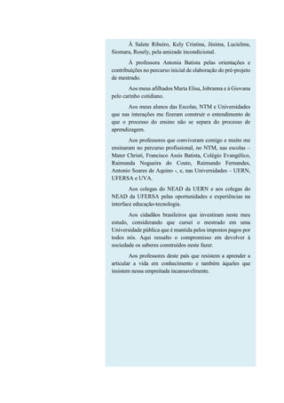 À Salete Ribeiro, Kely Cristina, Jésima, Lucielma,
Siomara, Rosely, pela amizade incondicional.
À professora Antonia Batista pelas orientações e
contribuições no percurso inicial de elaboração do pré-projeto
de mestrado.
Aos meus afilhados Maria Elisa, Johranna e à Giovana
pelo carinho cotidiano.
Aos meus alunos das Escolas, NTM e Universidades
que nas interações me fizeram construir o entendimento de
que o processo do ensino não se separa do processo de
aprendizagem.
Aos professores que conviveram comigo e muito me
ensinaram no percurso profissional, no NTM, nas escolas –
Mater Christi, Francisco Assis Batista, Colégio Evangélico,
Raimunda Nogueira do Couto, Raimundo Fernandes,
Antonio Soares de Aquino -, e, nas Universidades – UERN,
UFERSA e UVA.
Aos colegas do NEAD da UERN e aos colegas do
NEAD da UFERSA pelas oportunidades e experiências na
interface educação-tecnologia.
Aos cidadãos brasileiros que investiram neste meu
estudo, considerando que cursei o mestrado em uma
Universidade pública que é mantida pelos impostos pagos por
todos nós. Aqui ressalto o compromisso em devolver à
sociedade os saberes construídos neste fazer.
Aos professores deste país que resistem a aprender a
articular a vida em conhecimento e também àqueles que
insistem nessa empreitada incansavelmente.
 