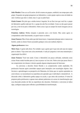 90
João Mendes: Uma vez eu fiz assim: dividi a turma em grupos, estabeleci um tempo para cada
grupo. Enquanto um grupo pesquisava no laboratório, o outro grupo copiava uma atividade na
sala. Confesso que não é o ideal, mas é o que se pode fazer.
Gizele Gomes: Do jeito que a minha turma é inquieta. Se eu fizer isso que você fez, o grupo
do laboratório quebra tudo por lá e o grupo da sala fica revoltado. Como eu não quero passar
por isso, evito levar para o laboratório. Outra coisa é que eu sempre fui muito insegura com as
tecnologias.
Francisca Andrea: Minha situação é parecida com a de Gizele. Mas como agora os
computadores estão funcionando, eu quero trazer os alunos.
Jeane Fonseca: Mas é bom saber que não basta trazer, é importante planejar antes e marcar um
horário, senão os alunos ficam acessando qualquer coisa sem nenhum objetivo.
Alguns professores: risos
Meire Suzy: A gente sabe disso. Na verdade o que a gente quer é que esta sala seja um espaço
para os alunos. Veja como tem coisa amontoada. A sala já é pequena e sem uma manutenção e
organização fica difícil.
Jeane Fonseca: Você tem razão. Como o laboratório era pouco utilizado, realmente essas
coisas foram sendo trazidas para cá, mas eu posso ver isso sim. Outra coisa que posso fazer é
me comprometer em chamar o técnico quando alguma máquina parar de funcionar.
As conversas e decisões foram fluindo e as compreensões sendo ampliadas. Os
professores buscam agora consolidar espaços para interações com tecnologias digitais. Isso
favorece a aprendizagem na perspectiva de Maturana, de forma que os sujeitos aprendem na
convivência e se reconstituem na experiência do aprender que é individual e intransferível. A
discussão sobre o laboratório ganha espaço na escola, o que antes não acontecia. O tema foi
proposto pelos professores e apenas mais adiante poderemos ter acesso às transformações que
essa discussão produz de fato na experiência dos docentes. Entretanto o conversar já indica
algo, configura espaço para reflexão e possibilidade de transformação.
 