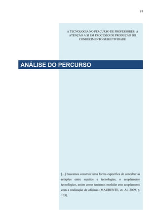 91
[...] buscamos construir uma forma específica de conceber as
relações entre sujeitos e tecnologias, o acoplamento
tecnológico, assim como tentamos modular este acoplamento
com a realização de oficinas (MAURENTE, et. Al, 2009, p.
103).
A TECNOLOGIA NO PERCURSO DE PROFESSORES: A
ATENÇÃO A SI EM PROCESSO DE PRODUÇÃO DO
CONHECIMENTO-SUBJETIVIDADE
ANÁLISE DO PERCURSO
 