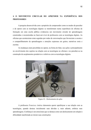 92
6 O MOVIMENTO CIRCULAR DO APRENDER NA EXPERIÊNCIA DOS
PROFESSORES
A pesquisa desenvolvida com o propósito de compreender como os modos de perceber
e de operar com as tecnologias digitais se transformam numa experiência de oficinas de
formação em uma escola pública evidenciou um movimento circular de aprendizagens
construídas e reconstruídas no fazer-ser-viver de professores com as tecnologias digitais. As
oficinas que aconteceram eram seguidas por rodas de conversações que favoreciam a escuta e
o compartilhamento de aprendizagens e emoções expressas em gestos, narrativas orais e
escritas.
As mudanças eram percebidas no operar, na forma de falar, nas ações e principalmente
no envolvimento dos sujeitos na relação com as tecnologias no oficinar e no perceber-se na
construção de acoplamentos produtivos e coletivos com as tecnologias digitais.
Figura 10 – Deslocamento de ações
A professora Francisca Andrea demonstra querer aperfeiçoar a sua relação com as
tecnologias, quando destaca inicialmente suas dúvidas e, mais adiante, enfatiza suas
aprendizagens. Confiança é um emocionar que se destaca como um deslocamento em relação à
dificuldade manifestada ao iniciar suas construções:
 