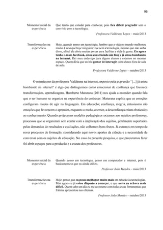 96
Momento inicial da
experiência
Que tenho que estudar para conhecer, pois fica difícil progredir sem o
convívio com a tecnologia.
Professora Valdirene Lopes – maio/2013
Transformações na
experiência
Hoje, quando penso em tecnologia, lembro que a vida no mundo melhorou
muito. Creio que hoje ninguém vive sem a tecnologia, mesmo que não saiba
disso, afinal ela abriu muitas portas para facilitar a vida da gente. Eu agora
tenho e-mail, facebook, estou construindo um blog e já estou bombando
na internet. Dei meu endereço para alguns alunos e estamos no mesmo
espaço. Quem diria que eu iria gostar de interagir com alunos fora de sala
de aula.
Professora Valdirene Lopes – outubro/2013
O entusiasmo da professora Valdirene na internet, exposto pela expressão “[...] já estou
bombando na internet” é algo que distinguimos como emocionar de confiança que favorece
transformações, aprendizagens. Humberto Maturana (2011) nos ajuda a entender quando fala
que o ser humano se organiza na experiência do conhecer. Maturana explica que as emoções
configuram modos de agir na linguagem. Em educação; confiança, alegria, entusiasmo são
emoções que favorecem o aprender, enquanto o medo, o temor, a desconfiança criam obstáculos
ao conhecimento. Quando projetamos modelos pedagógicos externos aos sujeitos professores,
processos que se organizam sem contar com a implicação dos sujeitos, geralmente suportados
pelas demandas de resultados e avaliações, não colhemos bons frutos. Já estamos em tempo de
rever processos de formação, considerando aqui novos aportes da ciência e a necessidade de
conversar com os sujeitos da educação. No caso da presente pesquisa, o que procuramos fazer
foi abrir espaços para a produção e a escuta dos professores.
Momento inicial da
experiência
Quando penso em tecnologia, penso em computador e internet, pois é
basicamente o que eu ainda utilizo.
Professor João Mendes – maio/2013
Transformações na
experiência
Hoje, penso que eu posso melhorar muito mais em relação às tecnologias.
Mas agora eu já estou disposto a começar, o que antes eu achava mais
difícil. Quem sabe um dia eu me acostumo com todas estas ferramentas que
Fátima apresentou nas oficinas.
Professor João Mendes – outubro/2013
 
