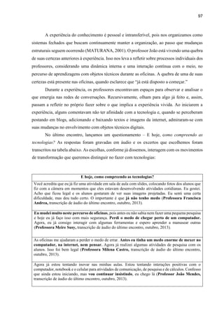 97
A experiência do conhecimento é pessoal e intransferível, pois nos organizamos como
sistemas fechados que buscam continuamente manter a organização, ao passo que mudanças
estruturais seguem ocorrendo (MATURANA, 2001). O professor João está vivendo uma quebra
de suas certezas anteriores à experiência. Isso nos leva a refletir sobre processos individuais dos
professores, considerando uma dinâmica interna e uma interação contínua com o meio, no
percurso de aprendizagens com objetos técnicos durante as oficinas. A quebra de uma de suas
certezas está presente nas oficinas, quando esclarece que “já está disposto a começar.”
Durante a experiência, os professores encontravam espaços para observar e analisar o
que emergia nas redes de conversações. Recursivamente, olham para algo já feito e, assim,
passam a refletir no próprio fazer sobre o que implica a experiência vivida. Ao iniciarem a
experiência, alguns comentavam não ter afinidade com a tecnologia e, quando se perceberam
postando em blogs, adicionando e baixando textos e imagens da internet, admiraram-se com
suas mudanças no envolvimento com objetos técnicos digitais.
No último encontro, lançamos um questionamento – E hoje, como compreendo as
tecnologias? As respostas foram gravadas em áudio e os excertos que escolhemos foram
transcritos na tabela abaixo. As escolhas, conforme já dissemos, interagem com os movimentos
de transformação que queremos distinguir no fazer com tecnologias:
E hoje, como compreendo as tecnologias?
Você acredita que eu já fiz uma atividade em sala de aula com slides, colocando fotos dos alunos que
fiz com a câmera em momentos que eles estavam desenvolvendo atividades cotidianas. Eu gostei.
Acho que ficou legal e os alunos gostaram de ver suas imagens projetadas. Eu senti uma certa
dificuldade, mas deu tudo certo. O importante é que já não tenho medo (Professora Francisca
Andrea, transcrição de áudio do último encontro, outubro, 2013).
Eu mudei muito neste percurso de oficinas, pois antes eu não sabia nem fazer uma pequena pesquisa
e hoje eu já faço isso com mais segurança. Perdi o medo de chegar perto de um computador.
Agora, eu já consigo interagir com algumas ferramentas e espero aprender a manusear outras
(Professora Meire Susy, transcrição de áudio do último encontro, outubro, 2013).
As oficinas me ajudaram a perder o medo de errar. Antes eu tinha um medo enorme de mexer no
computador, na internet, nem pensar. Agora já realizei algumas atividades de pesquisa com os
alunos. Isso foi bem legal (Professora Milena Castro, transcrição de áudio do último encontro,
outubro, 2013).
Agora já estou tentando inovar nas minhas aulas. Estou tentando interações positivas com o
computador, notebook e o celular para atividades de comunicação, de pesquisa e de cálculos. Confesso
que ainda estou iniciando, mas vou continuar insistindo, eu chego lá (Professor João Mendes,
transcrição de áudio do último encontro, outubro, 2013).
 