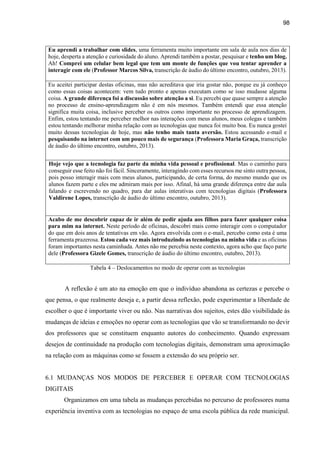98
Eu aprendi a trabalhar com slides, uma ferramenta muito importante em sala de aula nos dias de
hoje, desperta a atenção e curiosidade do aluno. Aprendi também a postar, pesquisar e tenho um blog.
Ah! Comprei um celular bem legal que tem um monte de funções que vou tentar aprender a
interagir com ele (Professor Marcos Silva, transcrição de áudio do último encontro, outubro, 2013).
Eu aceitei participar destas oficinas, mas não acreditava que iria gostar não, porque eu já conheço
como essas coisas acontecem: vem tudo pronto e apenas executam como se isso mudasse alguma
coisa. A grande diferença foi a discussão sobre atenção a si. Eu percebi que quase sempre a atenção
no processo de ensino-aprendizagem não é em nós mesmos. Também entendi que essa atenção
significa muita coisa, inclusive perceber os outros como importante no processo de aprendizagem.
Enfim, estou tentando me perceber melhor nas interações com meus alunos, meus colegas e também
estou tentando melhorar minha relação com as tecnologias que nunca foi muito boa. Eu nunca gostei
muito dessas tecnologias de hoje, mas não tenho mais tanta aversão. Estou acessando e-mail e
pesquisando na internet com um pouco mais de segurança (Professora Maria Graça, transcrição
de áudio do último encontro, outubro, 2013).
Hoje vejo que a tecnologia faz parte da minha vida pessoal e profissional. Mas o caminho para
conseguir esse feito não foi fácil. Sinceramente, interagindo com esses recursos me sinto outra pessoa,
pois posso interagir mais com meus alunos, participando, de certa forma, do mesmo mundo que os
alunos fazem parte e eles me admiram mais por isso. Afinal, há uma grande diferença entre dar aula
falando e escrevendo no quadro, para dar aulas interativas com tecnologias digitais (Professora
Valdirene Lopes, transcrição de áudio do último encontro, outubro, 2013).
Acabo de me descobrir capaz de ir além de pedir ajuda aos filhos para fazer qualquer coisa
para mim na internet. Neste período de oficinas, descobri mais como interagir com o computador
do que em dois anos de tentativas em vão. Agora envolvida com o e-mail, percebo como esta é uma
ferramenta prazerosa. Estou cada vez mais introduzindo as tecnologias na minha vida e as oficinas
foram importantes nesta caminhada. Antes não me percebia neste contexto, agora acho que faço parte
dele (Professora Gizele Gomes, transcrição de áudio do último encontro, outubro, 2013).
Tabela 4 – Deslocamentos no modo de operar com as tecnologias
A reflexão é um ato na emoção em que o indivíduo abandona as certezas e percebe o
que pensa, o que realmente deseja e, a partir dessa reflexão, pode experimentar a liberdade de
escolher o que é importante viver ou não. Nas narrativas dos sujeitos, estes dão visibilidade às
mudanças de ideias e emoções no operar com as tecnologias que vão se transformando no devir
dos professores que se constituem enquanto autores do conhecimento. Quando expressam
desejos de continuidade na produção com tecnologias digitais, demonstram uma aproximação
na relação com as máquinas como se fossem a extensão do seu próprio ser.
6.1 MUDANÇAS NOS MODOS DE PERCEBER E OPERAR COM TECNOLOGIAS
DIGITAIS
Organizamos em uma tabela as mudanças percebidas no percurso de professores numa
experiência inventiva com as tecnologias no espaço de uma escola pública da rede municipal.
 