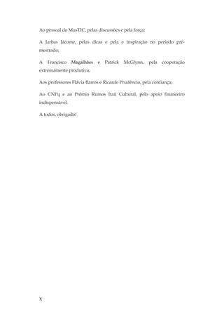 X
Ao pessoal do MusTIC, pelas discussões e pela força;
A Jarbas Jácome, pelas dicas e pela e inspiração no período pré-
mestrado;
A Francisco Magalhães e Patrick McGlynn, pela cooperação
extremamente produtiva;
Aos professores Flávia Barros e Ricardo Prudêncio, pela confiança;
Ao CNPq e ao Prêmio Rumos Itaú Cultural, pelo apoio financeiro
indispensável.
A todos, obrigado!
 