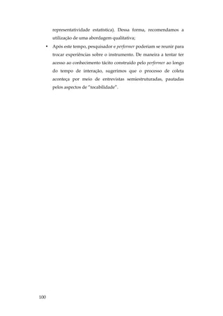 100
representatividade estatística). Dessa forma, recomendamos a
utilização de uma abordagem qualitativa;
• Após este tempo, pesquisador e performer poderiam se reunir para
trocar experiências sobre o instrumento. De maneira a tentar ter
acesso ao conhecimento tácito construído pelo performer ao longo
do tempo de interação, sugerimos que o processo de coleta
aconteça por meio de entrevistas semiestruturadas, pautadas
pelos aspectos de “tocabilidade”.
 