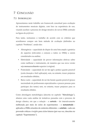 101
7 CONCLUSÃO
7.1 INTRODUÇÃO
Apresentamos neste trabalho um framework conceitual para avaliação
de instrumentos musicais digitais, com foco na experiência de uso,
visando auxiliar o processo de design iterativo de novos DMIs centrado
na figura do performer.
Para tanto, norteamos o trabalho de acordo com os critérios que
acreditamos compor um bom método de avaliação (definidos no
capítulo “Problema”, sendo eles:
• Abrangência – capacidade de dispor de uma lista ampla e genérica
de aspectos (relevantes e comuns a todos os DMIs) a serem
considerados na análise;
• Efetividade – capacidade de prover informações efetivas sobre
como melhorar o instrumento, de maneira que sua nova versão
seja mensuravelmente superior à original;
• Praticidade – capacidade de ser tão ágil e prático quanto possível
(curta duração e fácil aplicação), sem, no entanto, trazer prejuízos
aos resultados obtidos;
• Baixo custo – capacidade de ser tão barato quanto possível (pouca
necessidade de profissionais especializados e poucas pessoas para
participar dos testes) sem, no entanto, trazer prejuízos para os
resultados obtidos.
Como abordagem metodológica (descrita no capítulo “Metodologia”),
aliamos uma vasta análise de tentativas passadas com o processo de
design clássico, em que a solução - o método - foi interativamente
melhorada por meio de ciclos de experimentos - o metamétodo -
aplicados a DMIs oriundos de contextos diferentes - o artefato - cada um
provendo críticas e insights para ciclos futuros (por sua vez, descritos no
capítulo “Experimentos”).
 