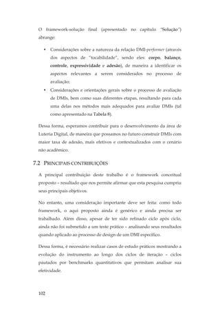 102
O framework-solução final (apresentado no capítulo “Solução”)
abrange:
• Considerações sobre a natureza da relação DMI-performer (através
dos aspectos de “tocabilidade”, sendo eles: corpo, balanço,
controle, expressividade e adesão), de maneira a identificar os
aspectos relevantes a serem considerados no processo de
avaliação;
• Considerações e orientações gerais sobre o processo de avaliação
de DMIs, bem como suas diferentes etapas, resultando para cada
uma delas nos métodos mais adequados para avaliar DMIs (tal
como apresentado na Tabela 8).
Dessa forma, esperamos contribuir para o desenvolvimento da área de
Luteria Digital, de maneira que possamos no futuro construir DMIs com
maior taxa de adesão, mais efetivos e contextualizados com o cenário
não acadêmico.
7.2 PRINCIPAIS CONTRIBUIÇÕES
A principal contribuição deste trabalho é o framework conceitual
proposto – resultado que nos permite afirmar que esta pesquisa cumpriu
seus principais objetivos.
No entanto, uma consideração importante deve ser feita: como todo
framework, o aqui proposto ainda é genérico e ainda precisa ser
trabalhado. Além disso, apesar de ter sido refinado ciclo após ciclo,
ainda não foi submetido a um teste prático – analisando seus resultados
quando aplicado ao processo de design de um DMI específico.
Dessa forma, é necessário realizar casos de estudo práticos mostrando a
evolução do instrumento ao longo dos ciclos de iteração – ciclos
pautados por benchmarks quantitativos que permitam analisar sua
efetividade.
 