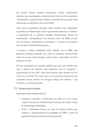 103
Da maneira similar, também necessitamos realizar experimentos
empíricos que quantifiquem a importância de cada um dos aspectos de
“tocabilidade” propostos neste trabalho, mostrando até que ponto estes
influenciam na experiência de uso dos DMIs.
Além dessa contribuição principal, temos também uma contribuição
secundária: acreditamos que nossos experimentos reforçam a validade e
a importância de se melhorar métodos iterativamente através de
metamétodos - principalmente em contextos como o de DMIs, em que
não há métodos estabelecidos na literatura e o número de pesquisas
nesse sentido é relativamente pequeno.
A terceira e última contribuição deste trabalho são os DMIs aqui
propostos (artefatos utilizados nos ciclos de avaliação), desenvolvidos
dentro do escopo desta pesquisa, sendo únicos e inovadores nos seus
domínios de ação.
Por fim, gostaríamos de ressaltar também que, por mais benéfica que
seja, a adoção dos métodos aqui propostos não vai assegurar a
popularização de um DMI - bem como nenhum outro método da User
Experience ou da HCI. Por outro lado, é um mecanismo estruturado que
aumentará nossas chances de conseguir atingir esse objetivo – sem
existirem, no entanto, garantias.
7.3 TRABALHOS FUTUROS
Esperamos como trabalhos futuros:
• Continuar evoluindo o framework por meio de novos ciclos,
sempre buscando seu amadurecimento até que este atinja o estado
de metodologia estabelecida;
• Testar o framework através de casos de estudos práticos que
mostrem o amadurecimento de protótipos de DMIs a partir da
aplicação iterativa do framework aqui proposto;
 