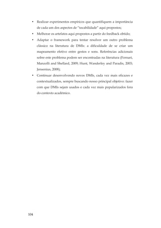 104
• Realizar experimentos empíricos que quantifiquem a importância
de cada um dos aspectos de “tocabilidade” aqui propostos;
• Melhorar os artefatos aqui propostos a partir do feedback obtido;
• Adaptar o framework para tentar resolver um outro problema
clássico na literatura de DMIs: a dificuldade de se criar um
mapeamento efetivo entre gestos e sons. Referências adicionais
sobre este problema podem ser encontradas na literatura (Fornari,
Manzolli and Shellard, 2009; Hunt, Wanderley and Paradis, 2003;
Jensenius, 2008);
• Continuar desenvolvendo novos DMIs, cada vez mais eficazes e
contextualizados, sempre buscando nosso principal objetivo: fazer
com que DMIs sejam usados e cada vez mais popularizados fora
do contexto acadêmico.
 