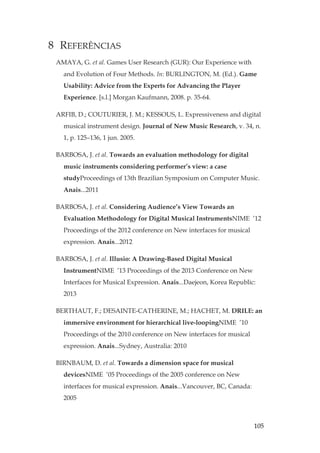 105
8 REFERÊNCIAS
AMAYA, G. et al. Games User Research (GUR): Our Experience with
and Evolution of Four Methods. In: BURLINGTON, M. (Ed.). Game
Usability: Advice from the Experts for Advancing the Player
Experience. [s.l.] Morgan Kaufmann, 2008. p. 35-64.
ARFIB, D.; COUTURIER, J. M.; KESSOUS, L. Expressiveness and digital
musical instrument design. Journal of New Music Research, v. 34, n.
1, p. 125–136, 1 jun. 2005.
BARBOSA, J. et al. Towards an evaluation methodology for digital
music instruments considering performer’s view: a case
studyProceedings of 13th Brazilian Symposium on Computer Music.
Anais...2011
BARBOSA, J. et al. Considering Audience’s View Towards an
Evaluation Methodology for Digital Musical InstrumentsNIME ’12
Proceedings of the 2012 conference on New interfaces for musical
expression. Anais...2012
BARBOSA, J. et al. Illusio: A Drawing-Based Digital Musical
InstrumentNIME ’13 Proceedings of the 2013 Conference on New
Interfaces for Musical Expression. Anais...Daejeon, Korea Republic:
2013
BERTHAUT, F.; DESAINTE-CATHERINE, M.; HACHET, M. DRILE: an
immersive environment for hierarchical live-loopingNIME ’10
Proceedings of the 2010 conference on New interfaces for musical
expression. Anais...Sydney, Australia: 2010
BIRNBAUM, D. et al. Towards a dimension space for musical
devicesNIME ’05 Proceedings of the 2005 conference on New
interfaces for musical expression. Anais...Vancouver, BC, Canada:
2005
 