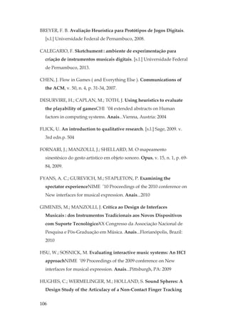 106
BREYER, F. B. Avaliação Heurística para Protótipos de Jogos Digitais.
[s.l.] Universidade Federal de Pernambuco, 2008.
CALEGARIO, F. Sketchument: ambiente de experimentação para
criação de instrumentos musicais digitais. [s.l.] Universidade Federal
de Pernambuco, 2013.
CHEN, J. Flow in Games ( and Everything Else ). Communications of
the ACM, v. 50, n. 4, p. 31-34, 2007.
DESURVIRE, H.; CAPLAN, M.; TOTH, J. Using heuristics to evaluate
the playability of gamesCHI ’04 extended abstracts on Human
factors in computing systems. Anais...Vienna, Austria: 2004
FLICK, U. An introduction to qualitative research. [s.l.] Sage, 2009. v.
3rd edn.p. 504
FORNARI, J.; MANZOLLI, J.; SHELLARD, M. O mapeamento
sinestésico do gesto artístico em objeto sonoro. Opus, v. 15, n. 1, p. 69-
84, 2009.
FYANS, A. C.; GUREVICH, M.; STAPLETON, P. Examining the
spectator experienceNIME ’10 Proceedings of the 2010 conference on
New interfaces for musical expression. Anais...2010
GIMENES, M.; MANZOLLI, J. Crítica ao Design de Interfaces
Musicais: dos Instrumentos Tradicionais aos Novos Dispositivos
com Suporte TecnológicoXX Congresso da Associação Nacional de
Pesquisa e Pós-Graduação em Música. Anais...Florianópolis, Brazil:
2010
HSU, W.; SOSNICK, M. Evaluating interactive music systems: An HCI
approachNIME ’09 Proceedings of the 2009 conference on New
interfaces for musical expression. Anais...Pittsburgh, PA: 2009
HUGHES, C.; WERMELINGER, M.; HOLLAND, S. Sound Spheres: A
Design Study of the Articulacy of a Non-Contact Finger Tracking
 