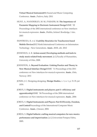 107
Virtual Musical Instrument8th Sound and Music Computing
Conference. Anais...Padova, Italy: 2011
HUNT, A.; WANDERLEY, M. M.; PARADIS, M. The Importance of
Parameter Mapping in Electronic Instrument DesignNIME ’02
Proceedings of the 2002 international conference on New interfaces
for musical expression. Anais...Dublin, Ireland: Routledge, 1 dez.
2003
INOSTROZA, R. et al. Usability Heuristics for Touchscreen-based
Mobile Devices2012 Ninth International Conference on Information
Technology - New Generations. Anais...IEEE, abr. 2012
JENSENIUS, A. R. Action-sound: Developing methods and tools to
study music-related body movement. [s.l.] Faculty of Humanities,
University of Oslo, 2008.
JOHNSTON, A. Beyond Evaluation: Linking Practice and Theory in
New Musical Interface DesignNIME ’11 Proceedings of the 2011
conference on New interfaces for musical expression. Anais...Oslo,
Norway: 2011
JONES, J. C. Designing designing. Design Studies, v. 1, n. 1, p. 31-35, jul.
1979.
JORDÀ, S. Digital instruments and players: part I---efficiency and
apprenticeshipNIME ’04 Proceedings of the 2004 international
conference on New interfaces for musical expression. Anais...2004
JORDÀ, S. Digital Instruments and Players: Part II-Diversity, Freedom,
and ControlProceedings of the International Computer Music
Conference. Anais...Citeseer, 2004
JORDÀ, S. Digital lutherie: crafting musical computers for new musics
performance and improvisation. [s.l.] Universitat Pompeu Fabra,
2005.
 