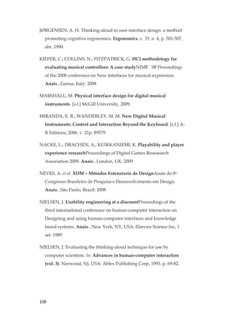 108
JØRGENSEN, A. H. Thinking-aloud in user interface design: a method
promoting cognitive ergonomics. Ergonomics, v. 33, n. 4, p. 501-507,
abr. 1990.
KIEFER, C.; COLLINS, N.; FITZPATRICK, G. HCI methodology for
evaluating musical controllers: A case studyNIME ’08 Proceedings
of the 2008 conference on New interfaces for musical expression.
Anais...Genoa, Italy: 2008
MARSHALL, M. Physical interface design for digital musical
instruments. [s.l.] McGill University, 2009.
MIRANDA, E. R.; WANDERLEY, M. M. New Digital Musical
Instruments: Control and Interaction Beyond the Keyboard. [s.l.] A-
R Editions, 2006. v. 21p. 89579
NACKE, L.; DRACHEN, A.; KUIKKANIEMI, K. Playability and player
experience researchProceedings of Digital Games Resesearch
Association 2009. Anais...London, UK: 2009
NEVES, A. et al. XDM – Métodos Extensíveis de DesignAnais do 8o
Congresso Brasileiro de Pesquisa e Desenvolvimento em Design.
Anais...São Paulo, Brazil: 2008
NIELSEN, J. Usability engineering at a discountProceedings of the
third international conference on human-computer interaction on
Designing and using human-computer interfaces and knowledge
based systems. Anais...New York, NY, USA: Elsevier Science Inc, 1
set. 1989
NIELSEN, J. Evaluating the thinking-aloud technique for use by
computer scientists. In: Advances in human-computer interaction
(vol. 3). Norwood, NJ, USA: Ablex Publishing Corp, 1993. p. 69-82.
 