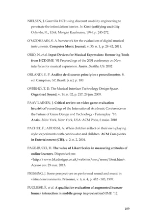 109
NIELSEN, J. Guerrilla HCI: using discount usability engineering to
penetrate the intimidation barrier. In: Cost-justifying usability.
Orlando, FL, USA: Morgan Kaufmann, 1994. p. 245-272.
O’MODHRAIN, S. A framework for the evaluation of digital musical
instruments. Computer Music Journal, v. 35, n. 1, p. 28–42, 2011.
ORIO, N. et al. Input Devices for Musical Expression: Borrowing Tools
from HCINIME ’01 Proceedings of the 2001 conference on New
interfaces for musical expression. Anais...Seattle, US: 2002
ORLANDI, E. P. Análise de discurso: princípios e procedimentos. 8.
ed. Campinas, SP, Brasil: [s.n.]. p. 100
OVERHOLT, D. The Musical Interface Technology Design Space.
Organised Sound, v. 14, n. 02, p. 217, 29 jun. 2009.
PAAVILAINEN, J. Critical review on video game evaluation
heuristicsProceedings of the International Academic Conference on
the Future of Game Design and Technology - Futureplay ’10.
Anais...New York, New York, USA: ACM Press, 6 maio. 2010
PACHET, F.; ADDESSI, A. When children reflect on their own playing
style: experiments with continuator and children. ACM Computers
in Entertainment (CIE), v. 2, n. 2, 2004.
PAGE-BUCCI, H. The value of Likert Scales in measuring attitudes of
online learners. Disponível em:
http://www.hkadesigns.co.uk/websites/msc/reme/likert.htm.
Acesso em: 29 mar. 2013.
PRESSING, J. Some perspectives on performed sound and music in
virtual environments. Presence, v. 6, n. 4, p. 482 - 503, 1997.
PUGLIESE, R. et al. A qualitative evaluation of augmented human-
human interaction in mobile group improvisationNIME ’12
 
