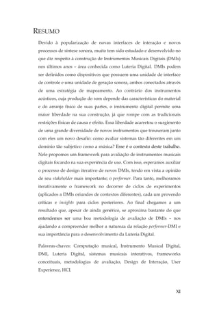 XI
RESUMO
Devido à popularização de novas interfaces de interação e novos
processos de síntese sonora, muito tem sido estudado e desenvolvido no
que diz respeito à construção de Instrumentos Musicais Digitais (DMIs)
nos últimos anos – área conhecida como Luteria Digital. DMIs podem
ser definidos como dispositivos que possuem uma unidade de interface
de controle e uma unidade de geração sonora, ambos conectados através
de uma estratégia de mapeamento. Ao contrário dos instrumentos
acústicos, cuja produção do som depende das características do material
e do arranjo físico de suas partes, o instrumento digital permite uma
maior liberdade na sua construção, já que rompe com as tradicionais
restrições físicas de causa e efeito. Essa liberdade acarretou o surgimento
de uma grande diversidade de novos instrumentos que trouxeram junto
com eles um novo desafio: como avaliar sistemas tão diferentes em um
domínio tão subjetivo como a música? Esse é o contexto deste trabalho.
Nele propomos um framework para avaliação de instrumentos musicais
digitais focando na sua experiência de uso. Com isso, esperamos auxiliar
o processo de design iterativo de novos DMIs, tendo em vista a opinião
de seu stakeholder mais importante; o performer. Para tanto, melhoramos
iterativamente o framework no decorrer de ciclos de experimentos
(aplicados a DMIs oriundos de contextos diferentes), cada um provendo
críticas e insights para ciclos posteriores. Ao final chegamos a um
resultado que, apesar de ainda genérico, se aproxima bastante do que
entendemos ser uma boa metodologia de avaliação de DMIs – nos
ajudando a compreender melhor a natureza da relação performer-DMI e
sua importância para o desenvolvimento da Luteria Digital.
Palavras-chaves: Computação musical, Instrumento Musical Digital,
DMI, Luteria Digital, sistemas musicais interativos, frameworks
conceituais, metodologias de avaliação, Design de Interação, User
Experience, HCI.
 