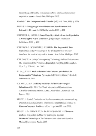 110
Proceedings of the 2012 conference on New interfaces for musical
expression. Anais...Ann Arbor, Michigan: 2012
ROADS, C. The Computer Music Tutorial. [s.l.] MIT Press, 1996. p. 1234
SAFFER, D. Designing Gestural Interfaces: Touchscreens and
Interactive Devices. [s.l.] O’Reilly Media, 2008. p. 272
SCHAFFER, K.; NOAH, I. Game Usability: Advice from the Experts for
Advancing the Player Experience. [s.l.] Morgan Kaufmann
Publishers, 2008. p. 400
SCHIESSER, S.; SCHACHER, J. C. SABRe: The Augmented Bass
ClarinetNIME’12 Proceedings of the 2012 conference on New
interfaces for musical expression. Anais...Ann Arbor, Michigan: 2012
SCHLOSS, W. A. Using Contemporary Technology in Live Performance:
The Dilemma of the Performer. Journal of New Music Research, v.
32, n. 3, p. 239-242, 1 set. 2003.
SILVA, J. V. S. E. Avaliando Interfaces Gestuais para Prática de
Instrumentos Virtuais de Percussão. [s.l.] Universidade Federal de
Pernambuco, 2012.
SOLANO, A. et al. Usability Heuristics for Interactive Digital
TelevisionAFIN 2011, The Third International Conference on
Advances in Future Internet. Anais...Nice/Saint Laurent du Var,
France: 2011
STOWELL, D. et al. Evaluation of live human–computer music-making:
Quantitative and qualitative approaches. International Journal of
Human-Computer Studies, v. 67, n. 11, p. 960-975, nov. 2009.
STOWELL, D.; PLUMBLEY, M. D.; BRYAN-KINNS, N. Discourse
analysis evaluation method for expressive musical
interfacesProceedings of the Conference on New Interfaces for
Musical Expression. Anais...2008
 