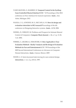 111
VAMVAKOUSIS, Z.; RAMIREZ, R. Temporal Control In the EyeHarp
Gaze-Controlled Musical InterfaceNIME ’12 Proceedings of the 2012
conference on New interfaces for musical expression. Anais...Ann
Arbor, Michigan: 2012
WANIA, C. E.; ATWOOD, M. E.; MCCAIN, K. W. How do design and
evaluation interrelate in HCI research?Proceedings of the 6th
conference on Designing Interactive systems. Anais...ACM, 2006
WESSEL, D.; WRIGHT, M. Problems and Prospects for Intimate Musical
Control of Computers. Computer Music Journal, v. 26, n. 3, p. 11-22,
1 set. 2002.
WIBERG, C.; JEGERS, K.; DESURVIRE, H. How Applicable is Your
Evaluation Methods - Really? Analysis and Re-design of Evaluation
Methods for Fun and EntertainmentACHI ’09 Proceedings of the
2009 Second International Conferences on Advances in Computer-
Human Interactions. Anais...Cancun, Mexico: 2009
WOOD, L. E. Semi-structured interviewing for user-centered design.
interactions, v. 4, n. 2, p. 48–61, 1997.
 