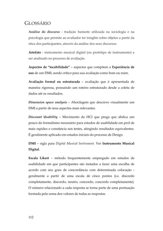 112
GLOSSÁRIO
Análise do discurso - tradição bastante utilizada na sociologia e na
psicologia que permite ao avaliador ter insights sobre objetos a partir da
ótica dos participantes, através da análise dos seus discursos.
Artefato - instrumento musical digital (ou protótipo de instrumento) a
ser analisado no processo de avaliação.
Aspectos de “tocabilidade” – aspectos que compõem a Experiência de
uso de um DMI, sendo crítico para sua avaliação como bom ou ruim.
Avaliação formal ou estruturada – avaliação que é apresentada de
maneira rigorosa, possuindo um roteiro estruturado desde a coleta de
dados até os resultados.
Dimension space snalysis – Abordagem que descreve visualmente um
DMI a partir de seus aspectos mais relevantes.
Discount Usability – Movimento da HCI que prega que abdica um
pouco do formalismo necessário para estudos de usabilidade em prol de
mais rapidez e constância nos testes, atingindo resultados equivalentes.
É geralmente aplicado em estados iniciais do processo de Design.
DMI – sigla para Digital Musical Instrument. Ver Instrumento Musical
Digital.
Escala Likert – método frequentemente empregado em estudos de
usabilidade em que participantes são instados a fazer uma escolha de
acordo com seu grau de concordância com determinada colocação -
geralmente a partir de uma escala de cinco pontos (i.e. discordo
completamente, discordo, neutro, concordo, concordo completamente).
O número relacionado a cada resposta se torna parte de uma pontuação
formada pela soma dos valores de todas as respostas.
 