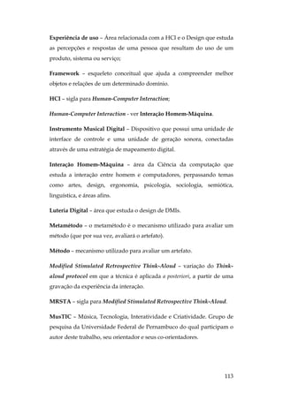 113
Experiência de uso – Área relacionada com a HCI e o Design que estuda
as percepções e respostas de uma pessoa que resultam do uso de um
produto, sistema ou serviço;
Framework – esqueleto conceitual que ajuda a compreender melhor
objetos e relações de um determinado domínio.
HCI – sigla para Human-Computer Interaction;
Human-Computer Interaction - ver Interação Homem-Máquina.
Instrumento Musical Digital – Dispositivo que possui uma unidade de
interface de controle e uma unidade de geração sonora, conectadas
através de uma estratégia de mapeamento digital.
Interação Homem-Máquina – área da Ciência da computação que
estuda a interação entre homem e computadores, perpassando temas
como artes, design, ergonomia, psicologia, sociologia, semiótica,
linguística, e áreas afins.
Luteria Digital – área que estuda o design de DMIs.
Metamétodo – o metamétodo é o mecanismo utilizado para avaliar um
método (que por sua vez, avaliará o artefato).
Método – mecanismo utilizado para avaliar um artefato.
Modified Stimulated Retrospective Think-Aloud – variação do Think-
aloud protocol em que a técnica é aplicada a posteriori, a partir de uma
gravação da experiência da interação.
MRSTA – sigla para Modified Stimulated Retrospective Think-Aloud.
MusTIC – Música, Tecnologia, Interatividade e Criatividade. Grupo de
pesquisa da Universidade Federal de Pernambuco do qual participam o
autor deste trabalho, seu orientador e seus co-orientadores.
 
