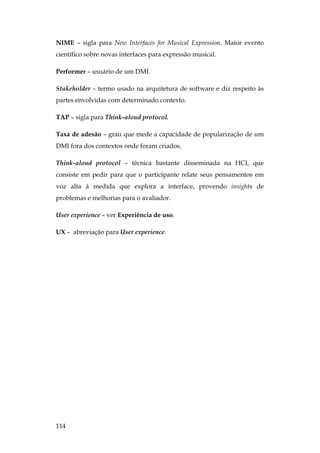 114
NIME – sigla para New Interfaces for Musical Expression. Maior evento
científico sobre novas interfaces para expressão musical.
Performer – usuário de um DMI.
Stakeholder – termo usado na arquitetura de software e diz respeito às
partes envolvidas com determinado contexto.
TAP – sigla para Think-aloud protocol.
Taxa de adesão – grau que mede a capacidade de popularização de um
DMI fora dos contextos onde foram criados.
Think-aloud protocol – técnica bastante disseminada na HCI, que
consiste em pedir para que o participante relate seus pensamentos em
voz alta à medida que explora a interface, provendo insights de
problemas e melhorias para o avaliador.
User experience – ver Experiência de uso.
UX – abreviação para User experience.
 