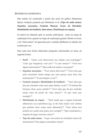 117
ROTEIRO DA ENTREVISTA
Este roteiro foi construído a partir dos eixos do gráfico Dimension
Spaces Analysis proposto por Birnbaum et al. (Tipo de saída sonora,
Expertise necessária, Controle Musical, Graus de liberdade,
Modalidades de feedback, Inter-atores, Distribuição no espaço).
O roteiro foi utilizado após as sessões individuais - tanto na etapa de
exploração livre, quanto na etapa de exploração guiada. Dentre os eixos,
o de “Inter-atores” foi ignorado pois o artefato (KiMusic) só admite um
usuário por vez.
Para cada eixo foram elaboradas perguntas relacionadas ao tema, da
seguinte forma:
• Perfil – “Como você descreveria sua relação com tecnologia”?
“Com que frequência você usa”? “E com música”? “Você toca
algum instrumento”? “Que estilos de música você gosta?”
• Expertise necessária – “Você achou fácil tocar”? “Você acha que
seria necessário muito tempo pra uma pessoa tocar bem este
instrumento”? “E com relação a você”?
• Controle musical e Modalidades de feedback - “Você acha que
deu pra entender como suas ações afetam o som”? “O sistema lhe
forneceu dicas nesse sentido”? “Você acha que dá pra controlar
muita coisa do ponto de vista sonoro”? “O que seria, por
exemplo”?
• Distribuição no espaço - “Você sentiu que o espaço fornecido
influenciou sua experiência (eg. se ele fosse maior você sentiria
que poderia fazer coisas mais diferentes)”? “Você achou isso
poderia ser usado num palco, por exemplo”? “Que comentários a
respeito do lugar você tem a fazer”?
• Tipo de saída sonora - O que você achou do resultado sonoro do
instrumento? Teria algum comentário a fazer?
 