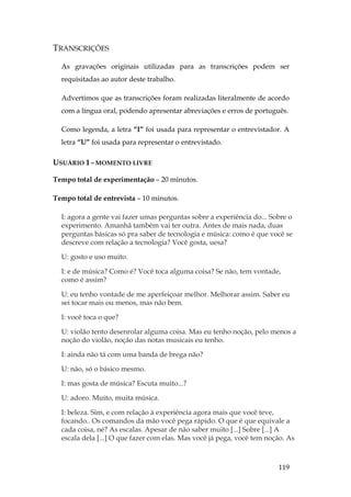 119
TRANSCRIÇÕES
As gravações originais utilizadas para as transcrições podem ser
requisitadas ao autor deste trabalho.
Advertimos que as transcrições foram realizadas literalmente de acordo
com a língua oral, podendo apresentar abreviações e erros de português.
Como legenda, a letra “I” foi usada para representar o entrevistador. A
letra “U” foi usada para representar o entrevistado.
USUÁRIO 1 - MOMENTO LIVRE
Tempo total de experimentação – 20 minutos.
Tempo total de entrevista – 10 minutos.
I: agora a gente vai fazer umas perguntas sobre a experiência do... Sobre o
experimento. Amanhã também vai ter outra. Antes de mais nada, duas
perguntas básicas só pra saber de tecnologia e música: como é que você se
descreve com relação a tecnologia? Você gosta, uesa?
U: gosto e uso muito.
I: e de música? Como é? Você toca alguma coisa? Se não, tem vontade,
como é assim?
U: eu tenho vontade de me aperfeiçoar melhor. Melhorar assim. Saber eu
sei tocar mais ou menos, mas não bem.
I: você toca o que?
U: violão tento desenrolar alguma coisa. Mas eu tenho noção, pelo menos a
noção do violão, noção das notas musicais eu tenho.
I: ainda não tá com uma banda de brega não?
U: não, só o básico mesmo.
I: mas gosta de música? Escuta muito...?
U: adoro. Muito, muita música.
I: beleza. Sim, e com relação à experiência agora mais que você teve,
focando.. Os comandos da mão você pega rápido. O que é que equivale a
cada coisa, né? As escalas. Apesar de não saber muito [...] Sobre [...] A
escala dela [...] O que fazer com elas. Mas você já pega, você tem noção. As
 