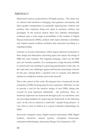 XII
ABSTRACT
Multi-touch screens, accelerometers, 3D depth cameras... The whole way
we interact with machines is changing, since gestures, movements, and
direct graphic manipulation are gradually replacing keys, buttons and
pointers. New interfaces bring new ideas to products, artifacts and
paradigms. In the musical context, these new interface technologies
combined open a wide range of possibilities in the creation of Digital
Musical Instruments (DMIs), artifacts with inputs (interface controllers)
and outputs (sound synthesis modules) that connected according to a
mapping strategy.
Contrary to acoustic instruments, which impose physical constraints to
their design and fabrication concerning input and output, the design of
DMIs has more freedom. The mapping strategies, which are the DMI
core, are virtually countless. As a consequence, a huge diversity of DMIs
is created each year yielding in a growing popularization of the area. At
the same time, new challenges appear and become increasingly relevant
for the area. Among them, a question: how to evaluate such different
systems in a subjective domain such as the musical?
This is the context of this work. We propose here a framework for the
evaluation of DMIs focusing upon its user experience. With this, we aim
to provide a tool for the iterative design of new DMIs, taking into
account its most important stakeholder - the performer. Thus, we
iteratively improved our framework through cycles of evaluations, each
one providing feedback for improving the framework in the following
cycle. At the end we achieved a result that - despite being abstract - is
very close to what we believe it is a good evaluation methodology for
DMIs.
Keywords: Computer music, Digital musical instruments, DMI, Digital
Lutherie, interactive musical systems, conceptual frameworks,
evaluation methodologies, Interaction Design, User Experience, CHI.
 