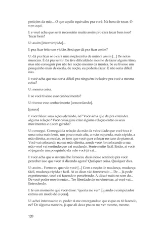 120
posições da mão... O que aquilo equivaleu pra você. Na hora de tocar. O
som aqui.
I: e você acha que seria necessário muito assim pro cara tocar bem isso?
Tocar bem?
U: assim [interrompido]...
I: pra ficar feito um violão. Será que dá pra ficar assim?
U: dá pra ficar se o cara uma noçãozinha de música assim [...] De notas
musicais. É dá pra sentir. Eu tive dificuldade mesmo de fazer algum ritmo,
mas não conseguir por não ter noção mesmo da música. Se eu tivesse um
pouquinho mais de escala, de noção, eu poderia fazer. E não seria difícil
não.
I: você acha que não seria difícil pra ninguém inclusive pra você a mesma
coisa?
U: mesma coisa.
I: se você tivesse esse conhecimento?
U: tivesse esse conhecimento [concordando].
[pausa]
I: você falou: suas ações afetando, né? Você acha que dá pra entender
alguma relação? Você conseguiu criar alguma relação entre os seus
movimentos e o som gerado?
U: consegui. Consegui da relação da mão da velocidade que você toca é
uma coisa mais lenta, um pouco mais alta, a mão esquerda, mais rápido, a
mão direita, as escalas, os tons que você quer colocar no caso do piano aí.
Você vai colocando na sua mão direita, aonde você for colocando a sua
mão você vai sentindo que vai mudando. Sente muito fácil. Então, aí você
só jogando um pouquinho da mão você já vai...
I: você acha que o sistema lhe forneceu dicas nesse sentindo pra você
perceber isso que você tá dizendo agora? Qualquer coisa. Qualquer dica.
U: assim... Forneceu quando você [...] Com a noção de mudança, mudança
fácil, mudança rápida e fácil. Aí as dicas vão fornecendo ... De ... Já pode
experimentar, você vai fazendo e percebendo. A dica é mais no som do...
De você poder movimentar... Ter liberdade de movimentar, aí você vai...
Entendendo.
I: te um momento que você disse: queria me ver [quando o computador
entrou em modo de espera].
U: achei interessante eu poder tá me enxergando o que é que eu tô fazendo,
né? De alguma maneira, já que ali dava pra eu me ver mesmo, mesmo
 