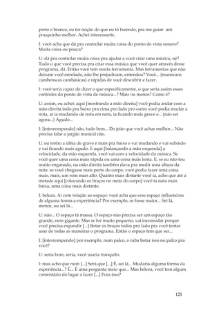 121
preto e branco, eu ter noção do que eu tô fazendo, pra me guiar um
pouquinho melhor. Achei interessante.
I: você acha que dá pra controlar muita coisa do ponto de vista sonoro?
Muita coisa ou pouca?
U: dá pra controlar muita coisa pra ajudar a você criar uma música, né?
Tudo o que você precisa pra criar essa música que você quer através desse
programa, dá. Então você tem muita ferramenta. Mas ferramentas que não
deixam você enrolado, não lhe prejudicam, entendeu? Você... {munscans
cambenscas cambásicas} e rápidas de você descobrir e fazer.
I: você seria capaz de dizer o que especificamente, o que seria assim esses
controles do ponto de vista de música...? Mais ou menos? Como é?
U: assim, eu achei: aqui [mostrando a mão direita] você podia andar com a
mão direita indo pra baixo pra cima pro lado pro outro você podia mudar a
nota, aí ia mudando de nota em nota, ia ficando mais grave e... (não sei
agora...) Agudo...
I: [interrompendo] não, tudo bem... Do jeito que você achar melhor... Não
precisa falar o jargão musical não.
U: eu tenho a idéia de grave é mais pra baixo e vai mudando e vai subindo
e vai ficando mais agudo. E aqui [balançando a mão esquerda] a
velocidade, da mão esquerda, você vai com a velocidade da música. Se
você quer uma coisa mais rápida ou uma coisa mais lenta. E, se eu não tou
muito enganado, na mão direita também dava pra medir uma altura da
nota: se você chegasse mais perto do corpo, você podia fazer uma coisa
mais, mais, um som mais alto. Quanto mais distante você ia, acho que até a
metade aqui [colocando os braços no meio do corpo] você ia nota mais
baixa, uma coisa mais distante.
I: beleza. Aí com relação ao espaço: você acha que esse espaço influenciou
de alguma forma a experiência? Por exemplo, se fosse maior... Sei lá,
menor, ou sei lá...
U: não... O espaço tá massa. O espaço não precisa ser um espaço tão
grande, nem gigante. Mas se for muito pequeno, vai incomodar porque
você precisa expandir [...] Botar os braços todos pro lado pra você tentar
usar de todas as maneiras o programa. Então o espaço tem que ser...
I: [interrompendo] por exemplo, num palco, o caba botar isso no palco pra
você?
U: seria bom, seria, você usaria tranquilo.
I: mas acho que num [...] Será que [...] É, sei lá... Mudaria alguma forma da
experiência...? É... É uma pergunta meio que... Mas beleza, você tem algum
comentário do lugar a fazer [...] Fora isso?
 