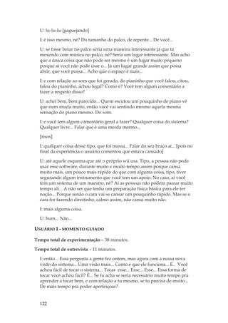 122
U: lu-lu-lu [gaguejando]
I: é isso mesmo, né? Do tamanho do palco, de repente... De você...
U: se fosse botar no palco seria uma maneira interessante já que tá
mexendo com música no palco, né? Seria um lugar interessante. Mas acho
que a única coisa que não pode ser mesmo é um lugar muito pequeno
porque aí você não pode usar o... Já um lugar grande assim que possa
abrir, que você possa... Acho que o espaço é mais...
I: e com relação ao som que foi gerado, do pianinho que você falou, citou,
falou do pianinho, achou legal? Como é? Você tem algum comentário a
fazer a respeito disso?
U: achei bem, bem parecido... Quem escutou um pouquinho de piano vê
que num muda muito, então você vai sentindo mesmo aquela mesma
sensação do piano mesmo. Do som.
I: e você tem algum comentário geral a fazer? Qualquer coisa do sistema?
Qualquer livre... Falar que é uma merda mermo...
[risos]
I: qualquer coisa desse tipo, que foi massa... Falar do seu braço aí... [pois no
final da experiência o usuário comentou que estava cansado]
U: até aquele esquema que até o próprio wii usa. Tipo, a pessoa não pode
usar esse software, durante muito e muito tempo assim porque cansa
muito mais, um pouco mais rápido do que com alguma coisa, tipo, tiver
segurando algum instrumento que você tem um apoio. No caso, aí você
tem um sistema de um maestro, né? Aí as pessoas não podem passar muito
tempo ali... A não ser que tenha um preparação física básica para ele ter
noção... Porque senão o cara vai se cansar um pouquinho rápido. Mas se o
cara for fazendo direitinho, calmo assim, não cansa muito não.
I: mais alguma coisa.
U: hum... Não...
USUÁRIO 1 - MOMENTO GUIADO
Tempo total de experimentação – 38 minutos.
Tempo total de entrevista – 11 minutos.
I: então... Essa pergunta a gente fez ontem, mas agora com a nossa nova
visão do sistema... Uma visão mais... Como é que ele funciona... É.. Você
achou fácil de tocar o sistema... Tocar esse... Esse... Esse... Essa forma de
tocar você achou fácil? É... Se tu acha se seria necessário muito tempo pra
aprender a tocar bem, e com relação a tu mesmo, se tu precisa de muito...
De mais tempo pra poder aperfeiçoar?
 