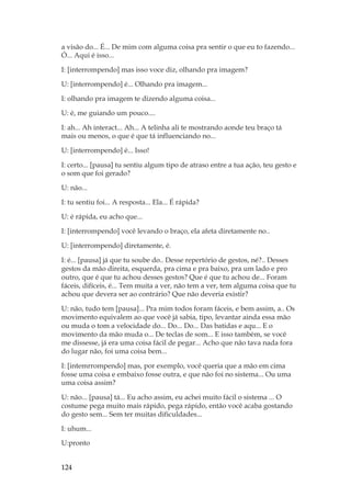124
a visão do... É... De mim com alguma coisa pra sentir o que eu to fazendo...
Ó... Aqui é isso...
I: [interrompendo] mas isso voce diz, olhando pra imagem?
U: [interrompendo] é... Olhando pra imagem...
I: olhando pra imagem te dizendo alguma coisa...
U: é, me guiando um pouco....
I: ah... Ah interact... Ah... A telinha ali te mostrando aonde teu braço tá
mais ou menos, o que é que tá influenciando no...
U: [interrompendo] é... Isso!
I: certo... [pausa] tu sentiu algum tipo de atraso entre a tua ação, teu gesto e
o som que foi gerado?
U: não...
I: tu sentiu foi... A resposta... Ela... É rápida?
U: é rápida, eu acho que...
I: [interrompendo] você levando o braço, ela afeta diretamente no..
U: [interrompendo] diretamente, é.
I: é... [pausa] já que tu soube do.. Desse repertório de gestos, né?.. Desses
gestos da mão direita, esquerda, pra cima e pra baixo, pra um lado e pro
outro, que é que tu achou desses gestos? Que é que tu achou de... Foram
fáceis, difíceis, é... Tem muita a ver, não tem a ver, tem alguma coisa que tu
achou que devera ser ao contrário? Que não deveria existir?
U: não, tudo tem [pausa]... Pra mim todos foram fáceis, e bem assim, a.. Os
movimento equivalem ao que você já sabia, tipo, levantar ainda essa mão
ou muda o tom a velocidade do... Do... Do... Das batidas e aqu... E o
movimento da mão muda o... De teclas de som... E isso também, se você
me dissesse, já era uma coisa fácil de pegar... Acho que não tava nada fora
do lugar não, foi uma coisa bem...
I: [intemrrompendo] mas, por exemplo, você queria que a mão em cima
fosse uma coisa e embaixo fosse outra, e que não foi no sistema... Ou uma
uma coisa assim?
U: não... [pausa] tá... Eu acho assim, eu achei muito fácil o sistema ... O
costume pega muito mais rápido, pega rápido, então você acaba gostando
do gesto sem... Sem ter muitas dificuldades...
I: uhum...
U:pronto
 