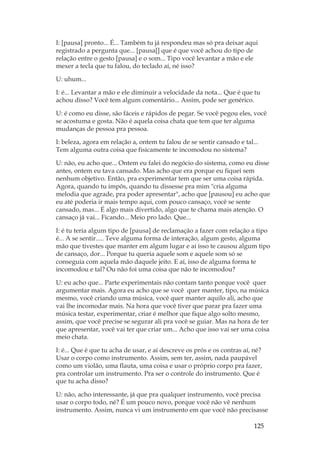 125
I: [pausa] pronto... É... Também tu já respondeu mas só pra deixar aqui
registrado a pergunta que... [pausa[] que é que você achou do tipo de
relação entre o gesto [pausa] e o som... Tipo você levantar a mão e ele
mexer a tecla que tu falou, do teclado aí, né isso?
U: uhum...
I: é... Levantar a mão e ele diminuir a velocidade da nota... Que é que tu
achou disso? Você tem algum comentário... Assim, pode ser genérico.
U: é como eu disse, são fáceis e rápidos de pegar. Se você pegou eles, você
se acostuma e gosta. Não é aquela coisa chata que tem que ter alguma
mudanças de pessoa pra pessoa.
I: beleza, agora em relação a, ontem tu falou de se sentir cansado e tal...
Tem alguma outra coisa que fisicamente te incomodou no sistema?
U: não, eu acho que... Ontem eu falei do negócio do sistema, como eu disse
antes, ontem eu tava cansado. Mas acho que era porque eu fiquei sem
nenhum objetivo. Então, pra experimentar tem que ser uma coisa rápida.
Agora, quando tu impôs, quando tu dissesse pra mim cria alguma
melodia que agrade, pra poder apresentar, acho que [pausou] eu acho que
eu até poderia ir mais tempo aqui, com pouco cansaço, você se sente
cansado, mas... É algo mais divertido, algo que te chama mais atenção. O
cansaço já vai... Ficando... Meio pro lado. Que...
I: é tu teria algum tipo de [pausa] de reclamação a fazer com relação a tipo
é... A se sentir..... Teve alguma forma de interação, algum gesto, alguma
mão que tivestes que manter em algum lugar e aí isso te causou algum tipo
de cansaço, dor... Porque tu queria aquele som e aquele som só se
conseguia com aquela mão daquele jeito. E aí, isso de alguma forma te
incomodou e tal? Ou não foi uma coisa que não te incomodou?
U: eu acho que... Parte experimentais não contam tanto porque você quer
argumentar mais. Agora eu acho que se você quer manter, tipo, na música
mesmo, você criando uma música, você quer manter aquilo ali, acho que
vai lhe incomodar mais. Na hora que você tiver que parar pra fazer uma
música testar, experimentar, criar é melhor que fique algo solto mesmo,
assim, que você precise se segurar ali pra você se guiar. Mas na hora de ter
que apresentar, você vai ter que criar um... Acho que isso vai ser uma coisa
meio chata.
I: é... Que é que tu acha de usar, e aí descreve os prós e os contras aí, né?
Usar o corpo como instrumento. Assim, sem ter, assim, nada paupável
como um violão, uma flauta, uma coisa e usar o próprio corpo pra fazer,
pra controlar um instrumento. Pra ser o controle do instrumento. Que é
que tu acha disso?
U: não, acho interessante, já que pra qualquer instrumento, você precisa
usar o corpo todo, né? É um pouco novo, porque você não vê nenhum
instrumento. Assim, nunca vi um instrumento em que você não precisasse
 