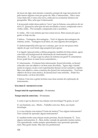 126
de tocar em algo, nem mesmo o maestro, porque ele rege mas precisa de
pelo menos alguma coisa pra guiar ele. Mas, é interessante... Não é uma
coisa chata não: é uma coisa nova, então pra se acostumar demora um
pouquinho. Mas, acho que é interessante.
I: já puxando então dessa palavra novo que tu botasse, essa palavra de ser
nova. É...[pausa] tu acha que ele tem novidades a trazer, comparado com o
violão, então... Por exemplo, comparado com o acordeon...
U: então... Ele é um sistema que traz coisas novas. Bem usuais pro que a
gente vê hoje em dia.
I: beleza... Vantagens, desvantagens... Você vê alguma desvantagens do
sistema, assim... Vantagens tu já falou, né, mas alguma desvantagem...
U: [interrompendo] acho que só o cansaço, que vai ser um pouco mais
rápido do que você tendo algo paupável pra apoiar.
I: to ligado. [pausa] então a última pergunta, também foi feita ontem, agora
com todo seu background de informacão do instrumento e duas
interações... É... O que é que tu achou do sistema em geral? E comentários
livres: pode fazer os mais livres comentários....
U: interessante... O sistema bem interessante. [tosse] divertido, se [tosse]
colocado com um objetivo vai bem mais divertido... Agora algo voando
assim no espaço, só pra você experimentar [tosse] vai ser cansativo, rápido.
Mas com objetivo, como a maioria dos [tosse] dos instrumentos... Você tem
objetivo de tocar uma música, de [tosse] fazer uma melodia... Então fica
interessante, vai ficar divertido.
I: beleza. Com isso a gente termina suas duas sessões de exploração de
instrumento...
USUÁRIO 2 - MOMENTO LIVRE
Tempo total de experimentação – 14 minutos.
Tempo total de entrevista – 10 minutos.
I: como é que tu descreve tua relação com tecnologia? Se gosta, se usa?
U: uso bastante, sou... Muito... Trabalho com isso. Bem, uso muito
tecnologia.
I: e a tua relação com música? Gosta de música? Toca algum instrumento?
Tem vontade de aprender algum instrumento?
U: também tenho uma relação muito próxima. Escuto bastante. É... Toco
alguns instrumentos. E... Bem, tenho vontade de aprender muitos outros.
Tou aprendendo, venho sempre aprendendo e tou querendo aprender
mais. Mas gosto muito. Mas não sou profissional.
 