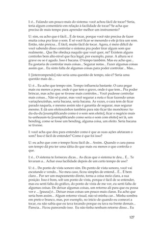 127
I: é... Falando um pouco mais do sistema: você achou fácil de tocar? Seria,
teria algum comentário em relação à facilidade de tocar? Se acha que
precisa de mais tempo para aprender melhor um instrumento?
U: sim, eu acho que é fácil... É de tocar, porque você não precisa de fazer
muita coisa pra tirar o som. É só você ficar se mexendo e ele já tira um som.
Então, não preicsa... É fácil, muito fácil de tocar. Agora, é meio difícil de
você sabendo disso controlar o sistema pra poder tirar algum som que
realmente... Que lhe obedeça naquilo que você quer, né? Existem alguns
controles bem alto-nível que fica legal, por exemplo, parar. A altura se é
grave ou se é agudo. Isso é bacana. O tempo também. Mas eu acho que...
Eu gostaria de controlar mais coisas... Segurar notas... Fazer algumas coisas
assim que... Eu sinto falta de algumas coisas para poder controlar... Mas...
I: [interrompendo] não seria uma questão de tempo, não é? Seria uma
questão mais de...
U: é... Eu acho que tempo sim. Tempo influencia bastante. O cara pegar
mais ou menos a pose, onde é que tem o grave, onde é que tem... Pra poder
brincar, mas acho que se tivesse mais controles... Você pudesse controlar
mais coisas... Não só parar, mas você segurar a nota e ficar fazendo umas
variaçõeszinhas, seria bacana, seria bacana. As vezes, o cara tem de ficar
parado naquela, e mesmo assim não é garantia de segurar, mas segurar
mesmo. E dá uns efeitoszinhos também para não ficar tão monótono: tu-
du-du-du [exemplificando como é o som sem efeito], ficar o negócio mais
tu-unheaum-tu [exemplificando como seria o som com efeito] sei lá, um
bending, como se fosse um bending, alguma coisa, um efeito. Seria bacana
se tivesse.
I: você acha que deu para entender como é que as suas ações afetaram o
som? Isso é fácil de entender? Como é que foi isso?
U: eu acho que com o tempo ficou fácil de... Assim.. Quando o cara passa
um tempo dá pra ter uma idéia do que mais ou menos o que controla o
que.
I: é... O sistema te forneceu dicas... As dicas que o sistema te deu... É... Te
levaram a... Achar essa facilidade depois de um certo tempo de uso?
U: é... Do ponto de vista sonoro sim. Do ponto de vista sonoro, você vai
escutando e vendo... No meu caso, ficou simples de entend... É... É bem
claro... Por ser um mapeamento direto, torna a coisa meio clara, a sua
posição. Isso é bom, sob um ponto de vista, porque é fácil de se entender,
mas eu senti falta do gráfico, do ponto de vista de me ver, eu senti falta de
algumas coisas. De deixar algumas coisas, um retorno ali para que eu possa
ver e ... [pausa] é... Deixar essas coisas um pouco mais claras. Eu acho que
seria bom assim... Algum retorno visual, não só minha car... Minha sombra
em preto e branco, mas, por exemplo, no início de quando eu comecei a
tocar, eu não sabia que eu tava tocando porque eu tava na frente demais...
Parecia... Ficou parecendo isso. Eu não tinha nenhum retorno disso... Eu
 