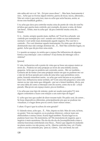 128
não sabia até ver e aí: ah... Foi por causa disso.... Mas bem, basicamente é
isso... Acho que se tivesse algum retorno, parou de tocar, tocou, alterando...
Não sei como é que seria isso, mas eu acho que seria bacana, assim, se
tivese esse feedback gráfico...
I: tu acha que dava pra controlar muita coisa do ponto de vista do som?tu
já falou que queria mais controle, por exemplo, de parar a nota, de botar
um bend... Então, mas tu acha que dá pra controlar muita coisa do...
Estado
U: é... Assim, sempre quanto mais, melhor, né? Você fica achando um
controle por exemplo pra você usando um violão ou um instrumento
normal e você sentir mais dominando aquele negócio. Pra você ter o
controle... Pra você dominar aquele instrumento. Eu sinto que ele tá me
dominando mas não consigo dominar ele... É... Sim! São controles legais, eu
gostei. Acho que dá pra tirar uma onda.
I: e quanto ao espaço, tu sentiu que o espaço lhe influenciou de alguma
forma a tua interação com o sistema? A tua forma de interagir com o
sistema?
[pausa]
U: sim, incluenciou sob o ponto de vista que se fosse um espaço maior ao
invés de... Poderia ser uma projeção ao invés de uma telinha asssim,
pequena. Acho que eu poderia sair correndo, assim... Me ver também...
Gostaria até de tentar com uma projeção maior em que eu pudesse me ver
e não ter de ficar parado por conta de uma tela e que permitisse corer,
pular, fazendo manobras assim, eu acho que seria bacana se eu pudese
fazer isso. Influenciou nesse sentido, né? Com uma tela pequena e uma sala
menor eu me vejo meio que obrigado - por ser o kinect também, óbvio, por
ter uma idéia de como a interação com ele ocorre, como ela se dá - a ficar
parado. Mas já em um espaço maior, pra eu lombrar...
I: tu acha que esse tipo de sistema pode ser usado num palco? E, tem
algum comentário a fazer com relação a um outro tipo de lugar?
U: acho que isso que acabei de dizer resume tudo. Do palco assi, de correr...
Se fosse dispositivos diferentes, principalmente pra que ue pudesse me
visualizar, e o lugar desse pra eu correr, fazer outras coisas...
I: ahan. O que é que tu achou do som gerado?
U: falando nisso, acho que... É... Não, depois eu falo. Mas do som, tá bom,
eu gostei. Tem ese negócio, se eu pudesse distorcer, colocar mais uns
efeitozinhos e outras coisas, ficaria legal também. Ficaria legal se eu
pudesse fazer isso. Da monotonia, né? Da monotonia do negócio, que o
negócio é meio monótono. Du-du-du-du-du-du [exemplificando como o
sistema funciona] controlando esse fluxo... Parece que alguém tá andando
no piano assim e eu não posso, sei lá... Queria controlar isso, véi. O jeito
como o cara tá cantando pra, pera aí, vamos... Faz um bend, faz um
 