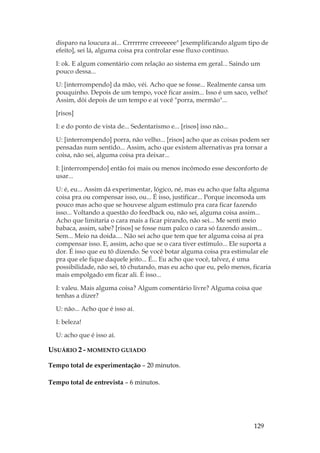 129
disparo na loucura aí... Crrrrrrre crreeeeee [exemplificando algum tipo de
efeito], sei lá, alguma coisa pra controlar esse fluxo contínuo.
I: ok. E algum comentário com relação ao sistema em geral... Saindo um
pouco dessa...
U: [interrompendo] da mão, véi. Acho que se fosse... Realmente cansa um
pouquinho. Depois de um tempo, você ficar assim... Isso é um saco, velho!
Assim, dói depois de um tempo e aí você porra, mermão...
[risos]
I: e do ponto de vista de... Sedentarismo e... [risos] isso não...
U: [interrompendo] porra, não velho... [risos] acho que as coisas podem ser
pensadas num sentido... Assim, acho que existem alternativas pra tornar a
coisa, não sei, alguma coisa pra deixar...
I: [interrompendo] então foi mais ou menos incômodo esse desconforto de
usar...
U: é, eu... Assim dá experimentar, lógico, né, mas eu acho que falta alguma
coisa pra ou compensar isso, ou... É isso, justificar... Porque incomoda um
pouco mas acho que se houvese algum estímulo pra cara ficar fazendo
isso... Voltando a questão do feedback ou, não sei, alguma coisa assim...
Acho que limitaria o cara mais a ficar pirando, não sei... Me senti meio
babaca, assim, sabe? [risos] se fosse num palco o cara só fazendo assim...
Sem... Meio na doida.... Não sei acho que tem que ter alguma coisa aí pra
compensar isso. E, assim, acho que se o cara tiver estímulo... Ele suporta a
dor. É isso que eu tô dizendo. Se você botar alguma coisa pra estimular ele
pra que ele fique daquele jeito... É... Eu acho que você, talvez, é uma
possibilidade, não sei, tô chutando, mas eu acho que eu, pelo menos, ficaria
mais empolgado em ficar ali. É isso...
I: valeu. Mais alguma coisa? Algum comentário livre? Alguma coisa que
tenhas a dizer?
U: não... Acho que é isso aí.
I: beleza!
U: acho que é isso aí.
USUÁRIO 2 - MOMENTO GUIADO
Tempo total de experimentação – 20 minutos.
Tempo total de entrevista – 6 minutos.
 