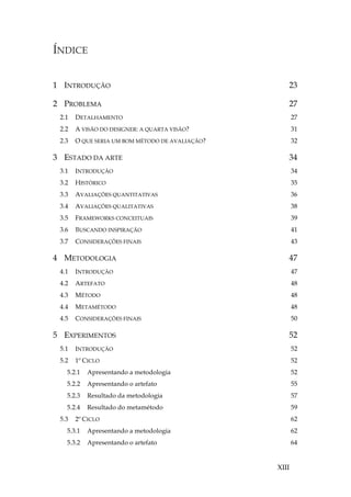 XIII
ÍNDICE

1 INTRODUÇÃO 23
2 PROBLEMA 27
2.1 DETALHAMENTO 27
2.2 A VISÃO DO DESIGNER: A QUARTA VISÃO? 31
2.3 O QUE SERIA UM BOM MÉTODO DE AVALIAÇÃO? 32
3 ESTADO DA ARTE 34
3.1 INTRODUÇÃO 34
3.2 HISTÓRICO 35
3.3 AVALIAÇÕES QUANTITATIVAS 36
3.4 AVALIAÇÕES QUALITATIVAS 38
3.5 FRAMEWORKS CONCEITUAIS 39
3.6 BUSCANDO INSPIRAÇÃO 41
3.7 CONSIDERAÇÕES FINAIS 43
4 METODOLOGIA 47
4.1 INTRODUÇÃO 47
4.2 ARTEFATO 48
4.3 MÉTODO 48
4.4 METAMÉTODO 48
4.5 CONSIDERAÇÕES FINAIS 50
5 EXPERIMENTOS 52
5.1 INTRODUÇÃO 52
5.2 1º CICLO 52
5.2.1 Apresentando a metodologia 52
5.2.2 Apresentando o artefato 55
5.2.3 Resultado da metodologia 57
5.2.4 Resultado do metamétodo 59
5.3 2º CICLO 62
5.3.1 Apresentando a metodologia 62
5.3.2 Apresentando o artefato 64
 