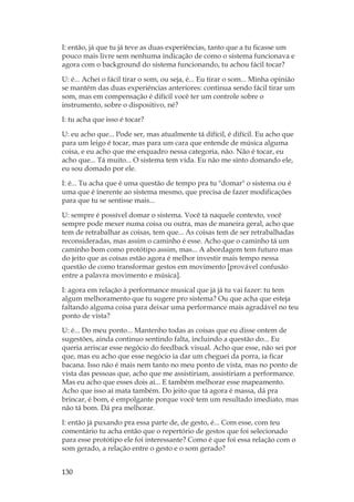 130
I: então, já que tu já teve as duas experiências, tanto que a tu ficasse um
pouco mais livre sem nenhuma indicação de como o sistema funcionava e
agora com o background do sistema funcionando, tu achou fácil tocar?
U: é... Achei o fácil tirar o som, ou seja, é... Eu tirar o som... Minha opinião
se mantém das duas experiências anteriores: continua sendo fácil tirar um
som, mas em compensação é difícil você ter um controle sobre o
instrumento, sobre o dispositivo, né?
I: tu acha que isso é tocar?
U: eu acho que... Pode ser, mas atualmente tá difícil, é difícil. Eu acho que
para um leigo é tocar, mas para um cara que entende de música alguma
coisa, e eu acho que me enquadro nessa categoria, não. Não é tocar, eu
acho que... Tá muito... O sistema tem vida. Eu não me sinto domando ele,
eu sou domado por ele.
I: é... Tu acha que é uma questão de tempo pra tu domar o sistema ou é
uma que é inerente ao sistema mesmo, que precisa de fazer modificações
para que tu se sentisse mais...
U: sempre é possível domar o sistema. Você tá naquele contexto, você
sempre pode mexer numa coisa ou outra, mas de maneira geral, acho que
tem de retrabalhar as coisas, tem que... As coisas tem de ser retrabalhadas
reconsideradas, mas assim o caminho é esse. Acho que o caminho tá um
caminho bom como protótipo assim, mas... A abordagem tem futuro mas
do jeito que as coisas estão agora é melhor investir mais tempo nessa
questão de como transformar gestos em movimento [provável confusão
entre a palavra movimento e música].
I: agora em relação à performance musical que já já tu vai fazer: tu tem
algum melhoramento que tu sugere pro sistema? Ou que acha que esteja
faltando alguma coisa para deixar uma performance mais agradável no teu
ponto de vista?
U: é... Do meu ponto... Mantenho todas as coisas que eu disse ontem de
sugestões, ainda continuo sentindo falta, incluindo a questão do... Eu
queria arriscar esse negócio do feedback visual. Acho que esse, não sei por
que, mas eu acho que esse negócio ia dar um cheguei da porra, ia ficar
bacana. Isso não é mais nem tanto no meu ponto de vista, mas no ponto de
vista das pessoas que, acho que me assistiriam, assistiriam a performance.
Mas eu acho que esses dois aí... E também melhorar esse mapeamento.
Acho que isso aí mata também. Do jeito que tá agora é massa, dá pra
brincar, é bom, é empolgante porque você tem um resultado imediato, mas
não tá bom. Dá pra melhorar.
I: então já puxando pra essa parte de, de gesto, é... Com esse, com teu
comentário tu acha então que o repertório de gestos que foi selecionado
para esse protótipo ele foi interessante? Como é que foi essa relação com o
som gerado, a relação entre o gesto e o som gerado?
 