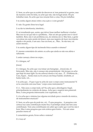 131
U: bem, eu acho que eu acabei de descrever aí: tem potencial os gestos, mas
da maneira como foi feita, eu acho que não, não tá legal ainda. Dá pra
trabalhar mais. Eu acho que isso resume bem a coisa. Dá pra trabalhar.
I: tu sentiu algum atraso entre a tua ação e o som gerado?
U: não. Eu gostei disso tava legal.
I: eu tão tu interfereria, interferia...
U: só ressaltando que, assim, que talvez fosse melhor melhorar o tracker.
Mas isso eu sei que não é o problema... Não sei até que ponto isso é viável
também. Bem, não é um problema seu, do sistema em si. Mas bem, a gente
vai entrar em outro ponto do kinect, mas esse negócio de fazer movimento
rápido e ele perde, é um saco. Isso era bom, se... Mas... Se não tem, vai
assim mesmo...
I: tu sentiu algum tipo de incômodo físico usando o sistema?
U: mesmo comentário de ontem: eu acho que ainda eu não sou atleta o
suficiente.
I: então cansaço, dores no corpo...
U: é dengue, né?
[risos]
U: é dengue. Eu acho que vou tomar um benegripe... [risos] não, tô
brincando. Mas não, não é cansaço não propriamente. Até porque eu acho
que hoje foi mais light. Eu me esforcei menos e tal, mas... É... Problema de...
Cara, fiquei... Ainda mais eu tô com já com braço fudido, tendinite, aí
fudeu tudo, véi...
I: tu acha que... O que é que tu acha de usar o corpo como instrumento? E
se tu concorda com essa frase: corpo como instrumento?
U: é... Não usou o corpo todo, né? Eu acho que a abordagem é legal,
principalmente no contexto de dança. Acho que o negócio tem potencial.
Bem, é uma proposta interessante a ser explorada, véi...
I: e tu acha que o sistema traz alguma novidade para o mundo da música,
de instrumentos musicais?
U: bem, eu acho que ele pode ter, véi... É uma pesquisa... A pesquisa com
certeza traz uma contribuição muito boa. O protótipo ainda não tem uma
contribuição. Tem uma contribuição em saber que o jeito que você fez não é
bom. Mas é uma pesquisa que com certeza gera frutos... Vai sair umas
paradas massa aí!
I: comentários gerais, livres sobre o sistema?
U: é isso aí!
 
