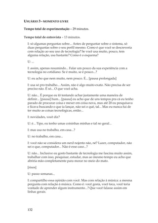 132
USUÁRIO 3 - MOMENTO LIVRE
Tempo total de experimentação – 29 minutos.
Tempo total de entrevista – 13 minutos.
I: só algumas perguntas sobre... Antes de perguntar sobre o sistema, só
duas perguntas sobre o seu perfil mesmo. Como é que você se descreveria
com relação ao seu uso de tecnologia? Se você usa muito, pouco, tem
alguma relação, usa bastante? Como é o esquema?
U: ...
I: assim, apenas resumindo... Falar um pouco da sua experiência com a
tecnologia no cotidiano. Se é muito, se é pouco...?
U: eu acho que nem muito, nem pouco. É... [pausa prolongada]
I: usa só pro trabalho... Assim, não é algo muito exato. Não precisa de ser
preciso não. É só... O que você acha.
U: não... É porque eu tô tentando achar justamente uma maneira de
definir... [pausa] hum... [pausa] eu acho que de uns tempos pra cá eu tenho
parado de procurar coisa e mexer em coisa nova, mas até 20 eu pesquisava
e ficava buscando o que ia lançar, não sei o quê, tal... Mas eu nunca fui de
ter muito as coisas tecnológicas, então...
I: novidades, você diz?
U: é... Tipo, eu tenho umas coisinhas minhas e tal no geral...
I: mas usa no trabalho, em casa...?
U: no trabalho, em casa...
I: você não se considera um nerd nojento não, né? Lazer, computador, não
sei o que, computador... Não é esse caso...?
U: não... Inclusive eu gosto bastante de tecnologia me fascina muito assim,
trabalhar com isso, pesquisar, estudar, mas ao mesmo tempo eu acho que
abriria mão completamente para morar no meio do mato.
[risos]
U: passo semanas...
I: compartilho essa opinião com você. Mas com relação à música: a mesma
pergunta com relação à música. Como é: você gosta, você toca, você teria
vontade de aprender algum instrumento...? Que você falasse assim em
linhas gerais.
 