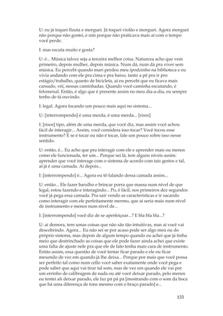 133
U: eu já toquei flauta e morguei. Já toquei violão e morguei. Agora morguei
não porque não gostei, e sim porque não praticava mais aí com o tempo
você perde.
I: mas escuta muito e gosta?
U: é... Música talvez seja a terceira melhor coisa. Natureza acho que vem
primeiro, depois mulher, depois música. Num dá, num dá pra viver sem
música. Eu percebi quando mari perdeu meu ipodzinho na biblioteca e eu
vivia andando com ele pra cima e pra baixo, tanto a pé pra ir pro
estágio/trabalho, quanto de bicicleta, aí eu percebi que eu ficava mais
cansado, véi, nessas caminhadas. Quando você caminha escutando, é
felomenal. Então, é algo que é presente assim no meu dia-a-dia, eu sempre
tenho de tá ouvindo.
I: legal. Agora focando um pouco mais aqui no sistema...
U: [interrompendo] é uma merda, é uma merda... [risos]
I: [risos] tipo, além de uma merda, que você diz, mas assim você achou
fácil de interagir... Assim, você considera isso tocar? Você tocou esse
instrumento? E se é tocar ou não é tocar, fale um pouco sobre isso nesse
sentido.
U: então, é... Eu acho que pra interagir com ele e aprender mais ou menos
como ele funcionada, ter um... Porque sei lá, tem alguns níveis assim:
aprender que você interage com o sistema de acordo com tais gestos e tal,
aí já é uma camada. Aí depois...
I: [interrompendo] é... Agora eu tô falando dessa camada assim...
U: então... Ele fazer barulho e brincar porra que massa num nível de que
legal, estou fazendo e interagindo... Po, é fácil, nos primeiros dez segundos
você já pega essa camada. Pra sair vendo as características e ir sacando
como interagir com ele perfeitamente mermo, que aí seria mais num nível
de instrumento e menos num nível de...
I: [interrompendo] você diz de se aperfeiçoar...? E bla bla bla...?
U: aí demora, tem umas coisas que não são tão intuitivas, mas aí você vai
descobrindo. Agora... Eu não sei se por acaso pode ser algo meu ou do
próprio sistema, mas depois de algum tempo quando eu achei que já tinha
meio que destrinchado as coisas que ele pode fazer ainda achei que existe
uma falta de ajuste nele pra que ele de fato tenha mais cara de instrumento.
Então assim, essa questão de você tentar ficar parado e ele ou ficar
mexendo de vez em quando já lhe deixa... Porque por mais que você possa
ser perfeito tal como num cello você saber exatamente onde você pega e
pode saber que aqui vai tirar tal som, mas de vez em quando ele vai por
um errinho de calibragem de nada ou até você deixar parado, pelo menos
eu tentei ali deixar parado, ele faz pá pá pá [mostrando com o som da boca
que há uma diferença de tons mesmo com o braço parado] e...
 