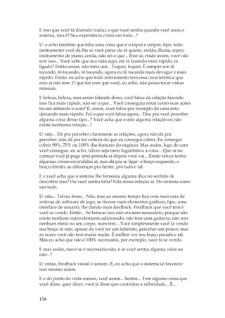 134
I: isso que você tá dizendo traduz o que você sentiu quando você usou o
sistema, não é? Sua experiência como um todo...?
U: e acho também que falta uma coisa que é o input e output, tipo, todo
instrumento você dá-lhe se você parar ele tá quieto, violão, flauta, sopro,
instrumento de piano, corda, não sei o que... Esse aí, então assim, você não
tem isso... Você sabe que sua mão aqui, ele tá fazendo mais rápido, tá
ligado? Então assim, não teria um... Toquei, toquei. É sempre um tô
tocando, tô tocando, tô tocando, agora eu tô tocando mais devagar e mais
rápido. Então, eu acho que todo instrumento tem essa característica que
esse aí não tem. O que faz com que você, eu acho, não possa tocar várias
músicas.
I: beleza, beleza, mas assim falando disso, você falou da relação fazendo
isso fica mais rápido, não sei o que... Você conseguiu notar como suas ações
tavam afetando o som? E, assim, você falou por exemplo de uma mão
deixando mais rápido. Foi o que você falou agora... Deu pra você perceber
alguma coisa desse tipo...? Você acha que existe alguma relação ou não
existe nenhuma relação...?
U: não... Dá pra perceber claramente as relações, agora não dá pra
perceber, não dá pra ter certeza do que eu consegui cobrir. Eu consegui
cobrir 90%, 70% ou 100% das features do negócio. Mas assim, logo de cara
você consegue, eu acho, talvez seja meio logarítmica a coisa... Que aí no
começo você já pega uma porrada aí depois você vai... Então talvez tenha
algumas coisas escondidas aí, mas dá pra se ligar: o braço esquerdo, o
braço direito, as diferenças pra frente, pro lado e tal.
I: e você acha que o sistema lhe forneceu alguma dica no sentido de
descobrir isso? Ou você sentiu falta? Fala dessa relação aí. Do sistema como
um todo.
U: não... Talvez fosse... Não, mas ao mesmo tempo fica com mais cara de
sistema de software de jogo, se tivesse mais elementos gráficos, tipo, uma
interface de usuário, lhe dando mais feedback. Feedback que você tem é
você se vendo. Então... Se brincar isso não era nem necessário, porque não
existe nenhum outro elemento adicionado, não tem uma guitarra, não tem
nenhum efeito no seu corpo, num tem... Você simplesmente você tá vendo
seu braço tá reto, apesar de você ter um labirinto, perceber um pouco, mas
as vezes você não tem muita noção. É melhor ver seu braço parado e tal.
Mas eu acho que não é 100% necessário, por exemplo, você tá se vendo.
I: mas assim, não é se é necessário não, é se você sentiu alguma coisa ou
não...?
U: então, feedback visual e sonoro. É, eu acho que o sistema só favorece
isso mesmo assim.
I: e do ponto de vista sonoro, você assim... Sentiu... Tem alguma coisa que
você disse, quer dizer, você já disse que controlou a velocidade... É...
 