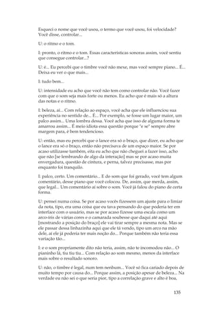 135
Esqueci o nome que você usou, o termo que você usou, foi velocidade?
Você disse, controlar...
U: o ritmo e o tom.
I: pronto, o ritmo e o tom. Essas características sonoras assim, você sentiu
que consegue controlar...?
U: é... Eu percebi que o timbre você não mexe, mas você sempre piano... É...
Deixa eu ver o que mais...
I: tudo bem...
U: intensidade eu acho que você não tem como controlar não. Você fazer
com que o som seja mais forte ou menos. Eu acho que é mais só a altura
das notas e o ritmo.
I: beleza, aí... Com relação ao espaço, você acha que ele influenciou sua
experiência no sentido de... É... Por exemplo, se fosse um lugar maior, um
palco assim... Uma lombra dessa. Você acha que isso de alguma forma te
amarrou assim... É meio idiota essa questão porque e se sempre abre
margem para, é bem tendencioso.
U: então, mas eu percebi que o lance era só o braço, que dizer, eu acho que
o lance era só o braço, então não precisava de um espaço maior. Se por
acaso utilizasse também, eita eu acho que não cheguei a fazer isso, acho
que não [se lembrando de algo da interação] mas se por acaso muita
envergadura, questão de cintura, e perna, talvez precisasse, mas por
enquanto foi tranquilo.
I: palco, certo. Um comentário... E do som que foi gerado, você tem algum
comentário, desse piano que você colocou. De, assim, que merda, assim,
que legal... Um comentário aí sobre o som. Você já falou do piano de certa
forma.
U: pensei numa coisa. Se por acaso vocês fizessem um ajuste para o limiar
da nota, tipo, era uma coisa que eu tava pensando do que poderia ter em
interface com o usuário, mas se por acaso fizesse uma escala como um
arco-íris de várias cores e o camarada soubesse que daqui até aqui
[mostrando a posição do braço] ele vai tirar sempre a mesma nota. Mas se
ele passar dessa linhazinha aqui que ele tá vendo, tipo um arco na mão
dele, aí ele já poderia ter mais noção do... Porque também não teria essa
variação tão...
I: e o som propriamente dito não teria, assim, não te incomodou não... O
pianinho lá, tiu tiu tiu... Com relação ao som mesmo, menos da interface
mais sobre o resultado sonoro.
U: não, o timbre é legal, num tem nenhum... Você só fica cariado depois de
muito tempo por causa do... Porque assim, a posição apesar de beleza... Na
verdade eu não sei o que seria pior, tipo a correlação grave e alto é boa,
 