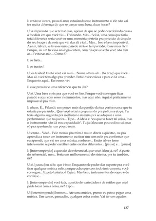 137
I: então se o cara, passa 6 anos estudando esse instrumento aí ele não vai
ter muita diferença do que se passar uma hora, duas horas?
U: a impressão que se tem é essa, apesar de que se pode descobrindo coisas
a medida em que você vai... Treinando. Mas... Sei lá, uma coisa que faria
total diferença seria você ter uma memória perfeita pra precisão do ângulo
do seu braço e da nota que vai dar ali e tal... Mas... Isso é bem impossível.
Assim, talvez, se tivesse uma parede atrás o tempo todo, fosse mais fácil.
Porque, eu até fiz essa analogia ontem, com relação ao celo você não tem
as... Pestanas não... Como é?
I: os frets...
I: os trastes!
U: os trastes! Então você vai num... Numa altura ali... Do braço que você...
Mas ali você tem algo pra prender. Então você coloca e para e dá uma...
Enquanto aqui... Eu tremo, véi.
I: esse prender é uma referência que tu diz?
U: é. Uma base atrás pra que você se fixe. Porque você consegue ficar
parado e aqui com esses instrumentos, mas aqui não. Aqui, é praticamente
impossível pra mim.
I: uhum. É... Falando um pouco mais da questão da tua performance que tu
estaria preparando... Que você estaria preparando pra próxima etapa. Tu
teria alguma sugestão pra melhorar o sistema pra se adequar a uma
performance que tu queira... Tipo... A idéia é: eu queria fazer tal coisa, mas
o instrumento não dá essa capacidade. Tu já falou um pouco disso aí, mas
só pra aprofundar um pouco mais.
U: então... Você... Pelo menos pra mim é muito direta a questão, ou pra
aprendia a tocar um instrumento ou tirar um som nele pra confirmar que
eu aprendi, que vai ser uma música, conhecer... Então talvez fosse
interessante se poder escolher entre escalas diferentes... [pausa] e... [pausa]
I: [interrompendo] a questão do referencial, que você falou já, né? A parte
do referencial, mas... Seria um melhoramento do sistema, pra tu também,
né?
U: é. [pausa] eu acho que é isso. Enquanto ele puder dar suporte pra você
tirar qualquer música nele, porque acho que com todo instrumento, você
consegue... Exceto bateria, é lógico. Mas bem, instrumentos de sopro e de
cordas e...
I: [interrompendo] você fala, questão de variedades e de estilos que você
pode tocar com a coisa, né? Tipo...
U: [interrompendo] hmmm... Até uma música, pronto eu posso pegar uma
música. Um canon, pancadão, qualquer coisa assim. Vai ter uns agudos
 