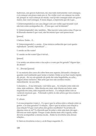 138
fuderosos, uns graves fuderosos, tal, mas todo instrumento você consegue,
é só começar um pouco mais pra cá. No violão você vai começar na corda
tal, porque se você começar no mizão, você já não consegue mais um grave
maior, mas você consegue. E nesse daqui, a impressõa que dá é que...
I: [interrompendo] se um cara chegar com um violão aqui tocando você
não tem como acompanhar ele.... É isso que você tá falando?
U: [interrompendo] não, também... Mas isso já é uma outra coisa. O que eu
tô dizendo mesmo é que você, não há música que você possa tocar.
[pausa]
I: beleza. Então... E...
U: [interrompendo] e, assim... Uma música conhecida que você queira
reproduzir: pronto, reproduza! ...
I: smoke on the water!
U: smoke on the water! Que é trivial...
[pausa]
I: tu sentiu um atraso entre a tua ação e o som que foi gerado? Algum tipo
de atraso?
U:... [bocejo] [pausa]
U: na maioria dos casos ele cobre bem esse aspecto, deixando a desejar só
quando você realmente quer testar o tracker. Então se eu fizer muito rápido
ali, pá-pá, - de vez em quando ele pode dar uma bugadinha, eu acho...
Algum atraso inclusive. Mas acho que isso não acontece muito
naturalmente no uso dele.
I: durante a... A tua interação, você falou que... As relações entre mão em
cima, mão embaixo... Mão direita em cima, mão direita em baixo, mão
esquerda em cima, mão esquerda em baixo... E a relação delas com as
variáveis musicais que... Velociade e pitch, tu não achou que tava muito a
ver, né isso?
U: uhum.
I: aí essa pergunta é mais é... E o que é que tu achou entre a relação entre os
gestos e os sons gerados? A relação... Que é que tu achou com relação a
essa relação? O que você achou dos gestos escolhidos? Tu já falou de
alguma coisa aí, né? Tu discorda que levantar a mão seja mais devagar...
Deveria ser mais rápido. Porque a mão direita mais alta é aguda, então
deveria acompanhar a mesma escala... Então tu inverteria uma dessas
relações...
U: bem eu inverteria o eixo y, aí do braço esquerdo. É...
 
