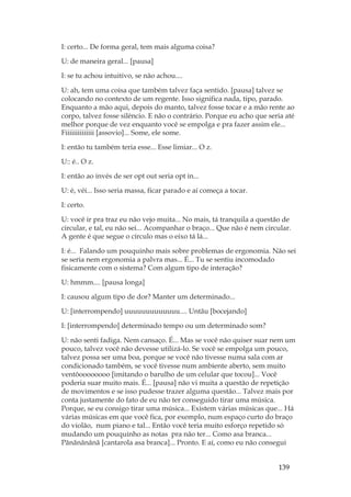 139
I: certo... De forma geral, tem mais alguma coisa?
U: de maneira geral... [pausa]
I: se tu achou intuitivo, se não achou....
U: ah, tem uma coisa que também talvez faça sentido. [pausa] talvez se
colocando no contexto de um regente. Isso significa nada, tipo, parado.
Enquanto a mão aqui, depois do manto, talvez fosse tocar e a mão rente ao
corpo, talvez fosse silêncio. E não o contrário. Porque eu acho que seria até
melhor porque de vez enquanto você se empolga e pra fazer assim ele...
Fiiiiiiiiiiiiii [assovio]... Some, ele some.
I: então tu também teria esse... Esse limiar... O z.
U:: é.. O z.
I: então ao invés de ser opt out seria opt in...
U: é, véi... Isso seria massa, ficar parado e aí começa a tocar.
I: certo.
U: você ir pra traz eu não vejo muita... No mais, tá tranquila a questão de
circular, e tal, eu não sei... Acompanhar o braço... Que não é nem circular.
A gente é que segue o círculo mas o eixo tá lá...
I: é... Falando um pouquinho mais sobre problemas de ergonomia. Não sei
se seria nem ergonomia a palvra mas... É... Tu se sentiu incomodado
fisicamente com o sistema? Com algum tipo de interação?
U: hmmm.... [pausa longa]
I: causou algum tipo de dor? Manter um determinado...
U: [interrompendo] uuuuuuuuuuuuu.... Untãu [bocejando]
I: [interrompendo] determinado tempo ou um determinado som?
U: não senti fadiga. Nem cansaço. É... Mas se você não quiser suar nem um
pouco, talvez você não devesse utilizá-lo. Se você se empolga um pouco,
talvez possa ser uma boa, porque se você não tivesse numa sala com ar
condicionado também, se você tivesse num ambiente aberto, sem muito
ventôoooooooo [imitando o barulho de um celular que tocou]... Você
poderia suar muito mais. É... [pausa] não vi muita a questão de repetição
de movimentos e se isso pudesse trazer alguma questão... Talvez mais por
conta justamente do fato de eu não ter conseguido tirar uma música.
Porque, se eu consigo tirar uma música... Existem várias músicas que... Há
várias músicas em que você fica, por exemplo, num espaço curto do braço
do violão, num piano e tal... Então você teria muito esforço repetido só
mudando um pouquinho as notas pra não ter... Como asa branca...
Pãnãnãnãnã [cantarola asa branca]... Pronto. E aí, como eu não consegui
 
