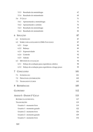 XIV
5.3.3 Resultado da metodologia 67
5.3.4 Resultado do metamétodo 69
5.4 3º CICLO 71
5.4.1 Apresentando a metodologia 71
5.4.2 Apresentando o artefato 76
5.4.3 Resultado da metodologia 79
5.4.4 Resultado do metamétodo 82
6 SOLUÇÃO 87
6.1 INTRODUÇÃO 87
6.2 SOBRE O RELACIONAMENTO DMI-PERFORMER 87
6.2.1 Corpo 88
6.2.2 Balanço 89
6.2.3 Expressividade 91
6.2.4 Controle 92
6.2.5 Adesão 93
6.3 MÉTODOS DE AVALIAÇÃO 94
6.3.1 Esboço de avaliação para experiência coletiva 98
6.3.2 Esboço de avaliação para experiência a longo prazo 99
7 CONCLUSÃO 101
7.1 INTRODUÇÃO 101
7.2 PRINCIPAIS CONTRIBUIÇÕES 102
7.3 TRABALHOS FUTUROS 103
8 REFERÊNCIAS 105
GLOSSÁRIO 112
ANEXO I – DADOS 1º CICLO 115
ROTEIRO DA ENTREVISTA 117
TRANSCRIÇÕES 119
Usuário 1 - momento livre 119
Usuário 1 - momento guiado 122
Usuário 2 - momento livre 126
Usuário 2 - momento guiado 129
Usuário 3 - momento livre 132
 